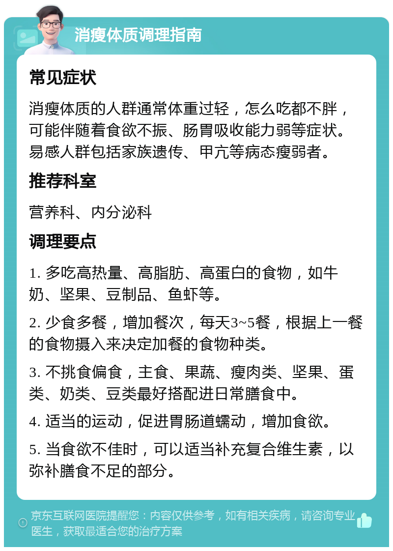 消瘦体质调理指南 常见症状 消瘦体质的人群通常体重过轻，怎么吃都不胖，可能伴随着食欲不振、肠胃吸收能力弱等症状。易感人群包括家族遗传、甲亢等病态瘦弱者。 推荐科室 营养科、内分泌科 调理要点 1. 多吃高热量、高脂肪、高蛋白的食物，如牛奶、坚果、豆制品、鱼虾等。 2. 少食多餐，增加餐次，每天3~5餐，根据上一餐的食物摄入来决定加餐的食物种类。 3. 不挑食偏食，主食、果蔬、瘦肉类、坚果、蛋类、奶类、豆类最好搭配进日常膳食中。 4. 适当的运动，促进胃肠道蠕动，增加食欲。 5. 当食欲不佳时，可以适当补充复合维生素，以弥补膳食不足的部分。