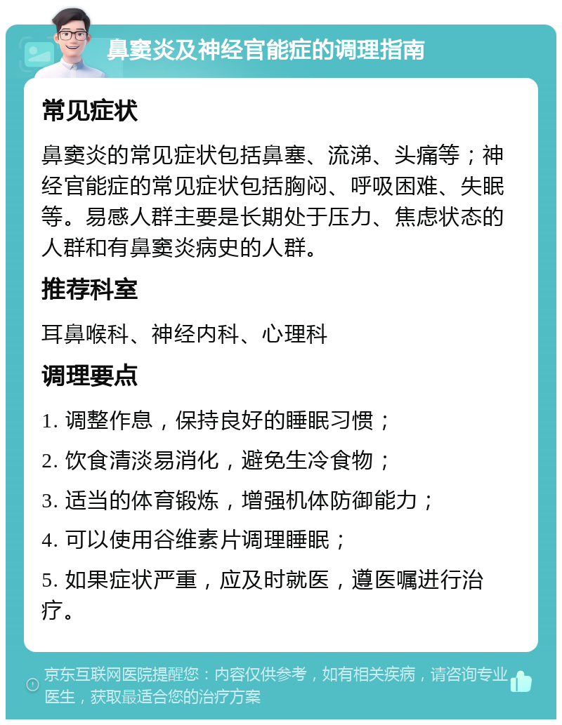 鼻窦炎及神经官能症的调理指南 常见症状 鼻窦炎的常见症状包括鼻塞、流涕、头痛等；神经官能症的常见症状包括胸闷、呼吸困难、失眠等。易感人群主要是长期处于压力、焦虑状态的人群和有鼻窦炎病史的人群。 推荐科室 耳鼻喉科、神经内科、心理科 调理要点 1. 调整作息，保持良好的睡眠习惯； 2. 饮食清淡易消化，避免生冷食物； 3. 适当的体育锻炼，增强机体防御能力； 4. 可以使用谷维素片调理睡眠； 5. 如果症状严重，应及时就医，遵医嘱进行治疗。