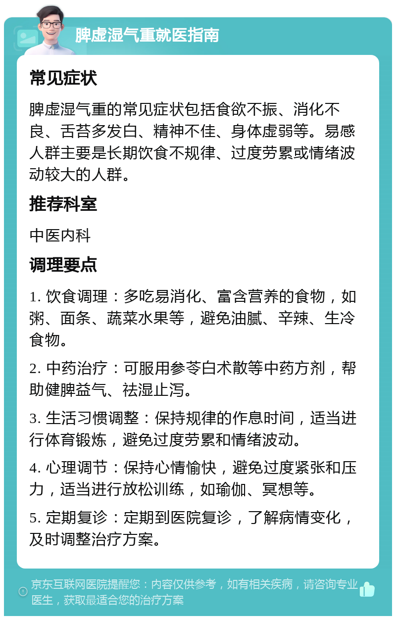 脾虚湿气重就医指南 常见症状 脾虚湿气重的常见症状包括食欲不振、消化不良、舌苔多发白、精神不佳、身体虚弱等。易感人群主要是长期饮食不规律、过度劳累或情绪波动较大的人群。 推荐科室 中医内科 调理要点 1. 饮食调理：多吃易消化、富含营养的食物，如粥、面条、蔬菜水果等，避免油腻、辛辣、生冷食物。 2. 中药治疗：可服用参苓白术散等中药方剂，帮助健脾益气、祛湿止泻。 3. 生活习惯调整：保持规律的作息时间，适当进行体育锻炼，避免过度劳累和情绪波动。 4. 心理调节：保持心情愉快，避免过度紧张和压力，适当进行放松训练，如瑜伽、冥想等。 5. 定期复诊：定期到医院复诊，了解病情变化，及时调整治疗方案。