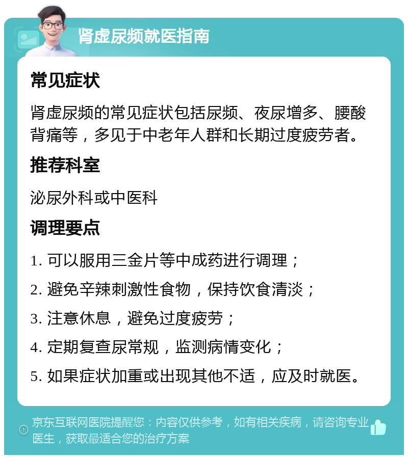 肾虚尿频就医指南 常见症状 肾虚尿频的常见症状包括尿频、夜尿增多、腰酸背痛等，多见于中老年人群和长期过度疲劳者。 推荐科室 泌尿外科或中医科 调理要点 1. 可以服用三金片等中成药进行调理； 2. 避免辛辣刺激性食物，保持饮食清淡； 3. 注意休息，避免过度疲劳； 4. 定期复查尿常规，监测病情变化； 5. 如果症状加重或出现其他不适，应及时就医。