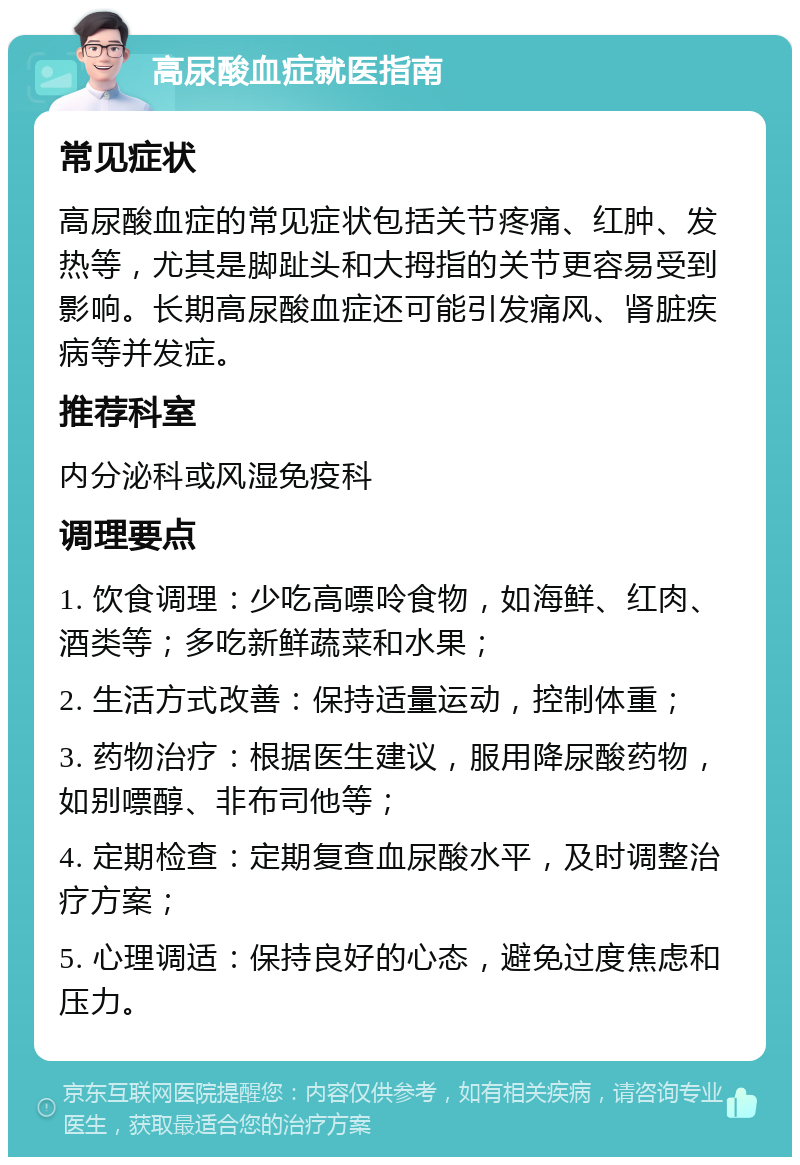 高尿酸血症就医指南 常见症状 高尿酸血症的常见症状包括关节疼痛、红肿、发热等，尤其是脚趾头和大拇指的关节更容易受到影响。长期高尿酸血症还可能引发痛风、肾脏疾病等并发症。 推荐科室 内分泌科或风湿免疫科 调理要点 1. 饮食调理：少吃高嘌呤食物，如海鲜、红肉、酒类等；多吃新鲜蔬菜和水果； 2. 生活方式改善：保持适量运动，控制体重； 3. 药物治疗：根据医生建议，服用降尿酸药物，如别嘌醇、非布司他等； 4. 定期检查：定期复查血尿酸水平，及时调整治疗方案； 5. 心理调适：保持良好的心态，避免过度焦虑和压力。