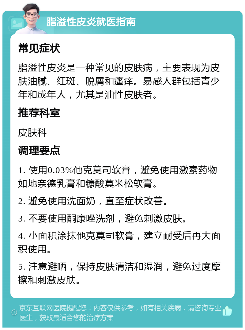 脂溢性皮炎就医指南 常见症状 脂溢性皮炎是一种常见的皮肤病，主要表现为皮肤油腻、红斑、脱屑和瘙痒。易感人群包括青少年和成年人，尤其是油性皮肤者。 推荐科室 皮肤科 调理要点 1. 使用0.03%他克莫司软膏，避免使用激素药物如地奈德乳膏和糠酸莫米松软膏。 2. 避免使用洗面奶，直至症状改善。 3. 不要使用酮康唑洗剂，避免刺激皮肤。 4. 小面积涂抹他克莫司软膏，建立耐受后再大面积使用。 5. 注意避晒，保持皮肤清洁和湿润，避免过度摩擦和刺激皮肤。