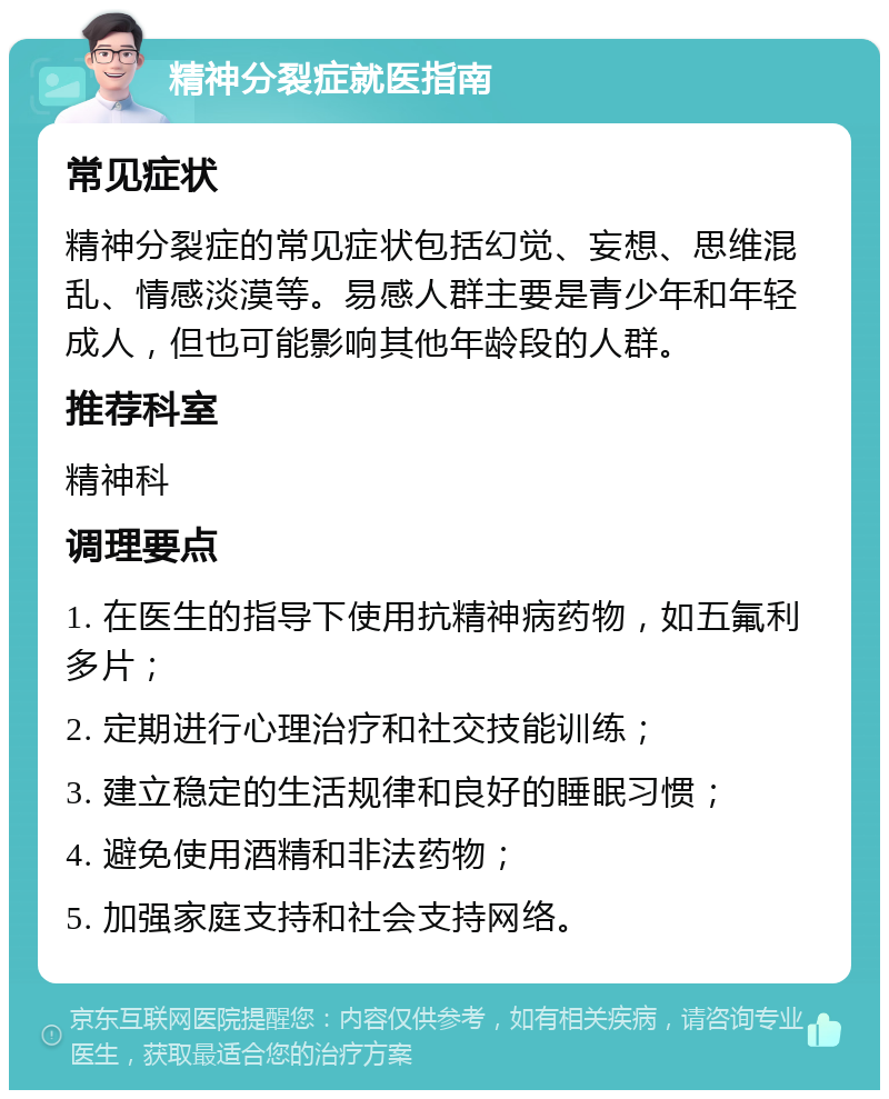 精神分裂症就医指南 常见症状 精神分裂症的常见症状包括幻觉、妄想、思维混乱、情感淡漠等。易感人群主要是青少年和年轻成人，但也可能影响其他年龄段的人群。 推荐科室 精神科 调理要点 1. 在医生的指导下使用抗精神病药物，如五氟利多片； 2. 定期进行心理治疗和社交技能训练； 3. 建立稳定的生活规律和良好的睡眠习惯； 4. 避免使用酒精和非法药物； 5. 加强家庭支持和社会支持网络。