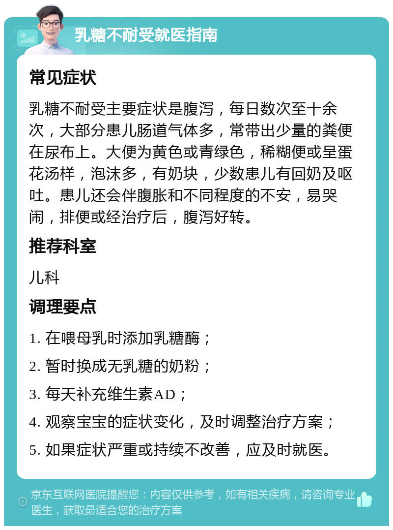 乳糖不耐受就医指南 常见症状 乳糖不耐受主要症状是腹泻，每日数次至十余次，大部分患儿肠道气体多，常带出少量的粪便在尿布上。大便为黄色或青绿色，稀糊便或呈蛋花汤样，泡沫多，有奶块，少数患儿有回奶及呕吐。患儿还会伴腹胀和不同程度的不安，易哭闹，排便或经治疗后，腹泻好转。 推荐科室 儿科 调理要点 1. 在喂母乳时添加乳糖酶； 2. 暂时换成无乳糖的奶粉； 3. 每天补充维生素AD； 4. 观察宝宝的症状变化，及时调整治疗方案； 5. 如果症状严重或持续不改善，应及时就医。