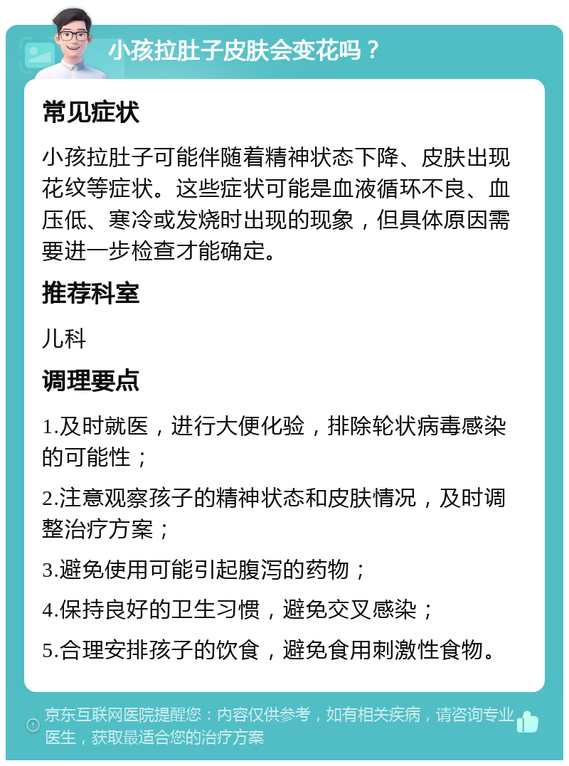 小孩拉肚子皮肤会变花吗？ 常见症状 小孩拉肚子可能伴随着精神状态下降、皮肤出现花纹等症状。这些症状可能是血液循环不良、血压低、寒冷或发烧时出现的现象，但具体原因需要进一步检查才能确定。 推荐科室 儿科 调理要点 1.及时就医，进行大便化验，排除轮状病毒感染的可能性； 2.注意观察孩子的精神状态和皮肤情况，及时调整治疗方案； 3.避免使用可能引起腹泻的药物； 4.保持良好的卫生习惯，避免交叉感染； 5.合理安排孩子的饮食，避免食用刺激性食物。