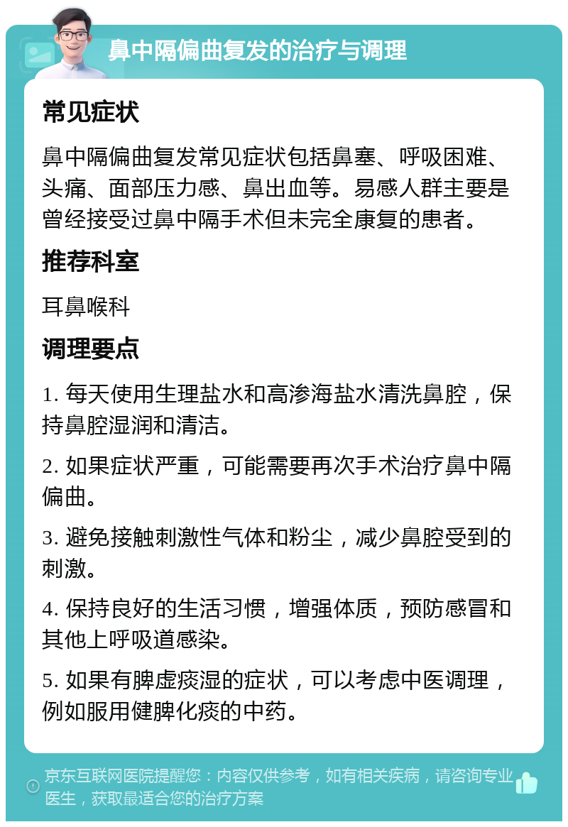 鼻中隔偏曲复发的治疗与调理 常见症状 鼻中隔偏曲复发常见症状包括鼻塞、呼吸困难、头痛、面部压力感、鼻出血等。易感人群主要是曾经接受过鼻中隔手术但未完全康复的患者。 推荐科室 耳鼻喉科 调理要点 1. 每天使用生理盐水和高渗海盐水清洗鼻腔，保持鼻腔湿润和清洁。 2. 如果症状严重，可能需要再次手术治疗鼻中隔偏曲。 3. 避免接触刺激性气体和粉尘，减少鼻腔受到的刺激。 4. 保持良好的生活习惯，增强体质，预防感冒和其他上呼吸道感染。 5. 如果有脾虚痰湿的症状，可以考虑中医调理，例如服用健脾化痰的中药。