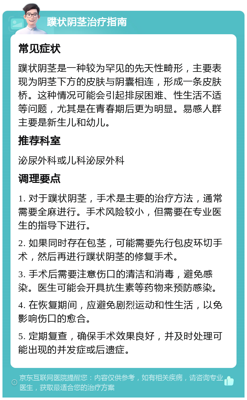 蹼状阴茎治疗指南 常见症状 蹼状阴茎是一种较为罕见的先天性畸形，主要表现为阴茎下方的皮肤与阴囊相连，形成一条皮肤桥。这种情况可能会引起排尿困难、性生活不适等问题，尤其是在青春期后更为明显。易感人群主要是新生儿和幼儿。 推荐科室 泌尿外科或儿科泌尿外科 调理要点 1. 对于蹼状阴茎，手术是主要的治疗方法，通常需要全麻进行。手术风险较小，但需要在专业医生的指导下进行。 2. 如果同时存在包茎，可能需要先行包皮环切手术，然后再进行蹼状阴茎的修复手术。 3. 手术后需要注意伤口的清洁和消毒，避免感染。医生可能会开具抗生素等药物来预防感染。 4. 在恢复期间，应避免剧烈运动和性生活，以免影响伤口的愈合。 5. 定期复查，确保手术效果良好，并及时处理可能出现的并发症或后遗症。