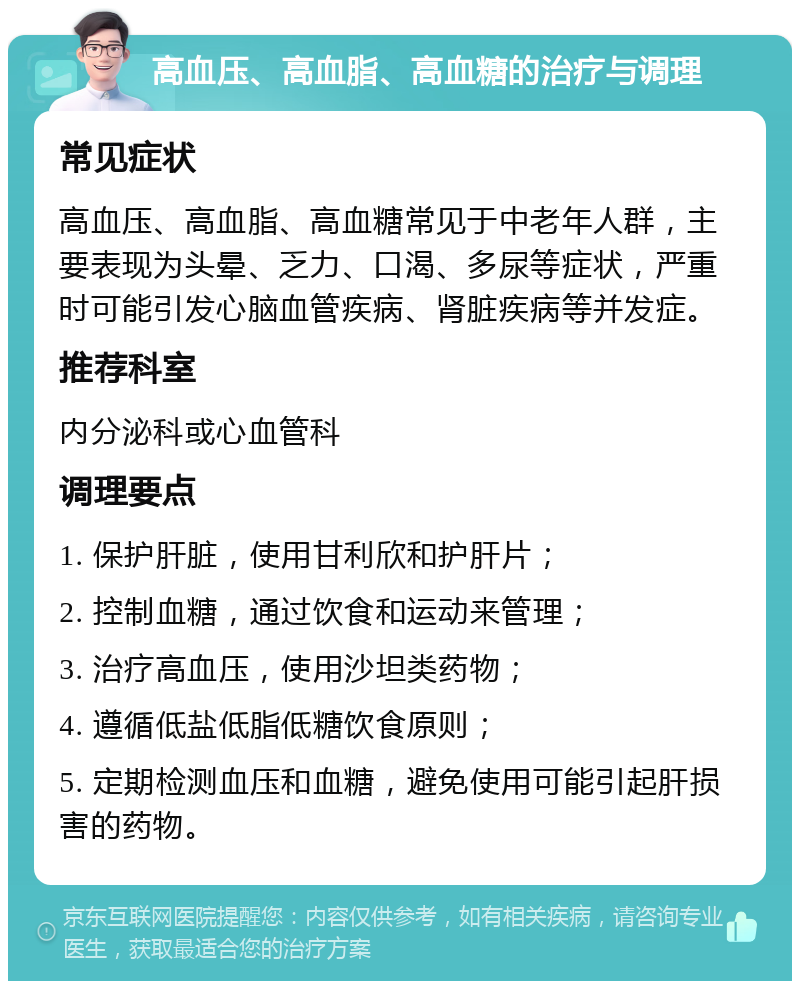 高血压、高血脂、高血糖的治疗与调理 常见症状 高血压、高血脂、高血糖常见于中老年人群，主要表现为头晕、乏力、口渴、多尿等症状，严重时可能引发心脑血管疾病、肾脏疾病等并发症。 推荐科室 内分泌科或心血管科 调理要点 1. 保护肝脏，使用甘利欣和护肝片； 2. 控制血糖，通过饮食和运动来管理； 3. 治疗高血压，使用沙坦类药物； 4. 遵循低盐低脂低糖饮食原则； 5. 定期检测血压和血糖，避免使用可能引起肝损害的药物。