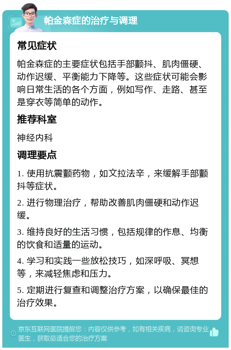 帕金森症的治疗与调理 常见症状 帕金森症的主要症状包括手部颤抖、肌肉僵硬、动作迟缓、平衡能力下降等。这些症状可能会影响日常生活的各个方面，例如写作、走路、甚至是穿衣等简单的动作。 推荐科室 神经内科 调理要点 1. 使用抗震颤药物，如文拉法辛，来缓解手部颤抖等症状。 2. 进行物理治疗，帮助改善肌肉僵硬和动作迟缓。 3. 维持良好的生活习惯，包括规律的作息、均衡的饮食和适量的运动。 4. 学习和实践一些放松技巧，如深呼吸、冥想等，来减轻焦虑和压力。 5. 定期进行复查和调整治疗方案，以确保最佳的治疗效果。