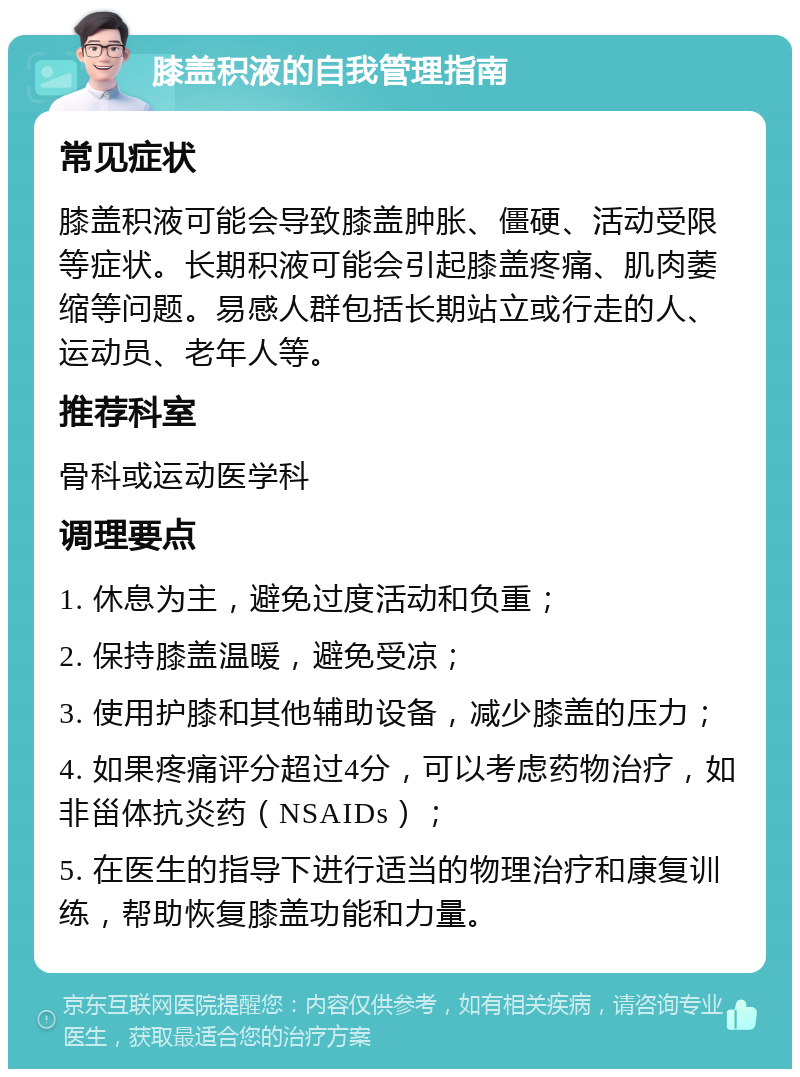 膝盖积液的自我管理指南 常见症状 膝盖积液可能会导致膝盖肿胀、僵硬、活动受限等症状。长期积液可能会引起膝盖疼痛、肌肉萎缩等问题。易感人群包括长期站立或行走的人、运动员、老年人等。 推荐科室 骨科或运动医学科 调理要点 1. 休息为主，避免过度活动和负重； 2. 保持膝盖温暖，避免受凉； 3. 使用护膝和其他辅助设备，减少膝盖的压力； 4. 如果疼痛评分超过4分，可以考虑药物治疗，如非甾体抗炎药（NSAIDs）； 5. 在医生的指导下进行适当的物理治疗和康复训练，帮助恢复膝盖功能和力量。