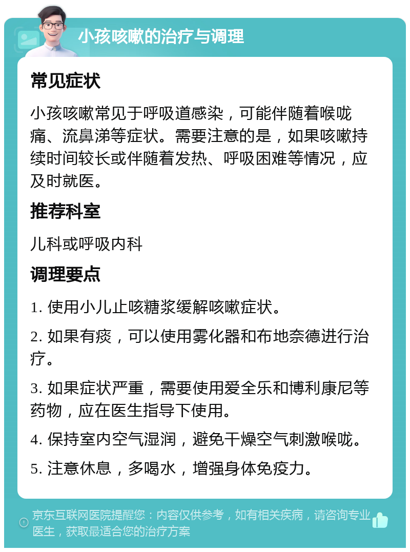 小孩咳嗽的治疗与调理 常见症状 小孩咳嗽常见于呼吸道感染，可能伴随着喉咙痛、流鼻涕等症状。需要注意的是，如果咳嗽持续时间较长或伴随着发热、呼吸困难等情况，应及时就医。 推荐科室 儿科或呼吸内科 调理要点 1. 使用小儿止咳糖浆缓解咳嗽症状。 2. 如果有痰，可以使用雾化器和布地奈德进行治疗。 3. 如果症状严重，需要使用爱全乐和博利康尼等药物，应在医生指导下使用。 4. 保持室内空气湿润，避免干燥空气刺激喉咙。 5. 注意休息，多喝水，增强身体免疫力。