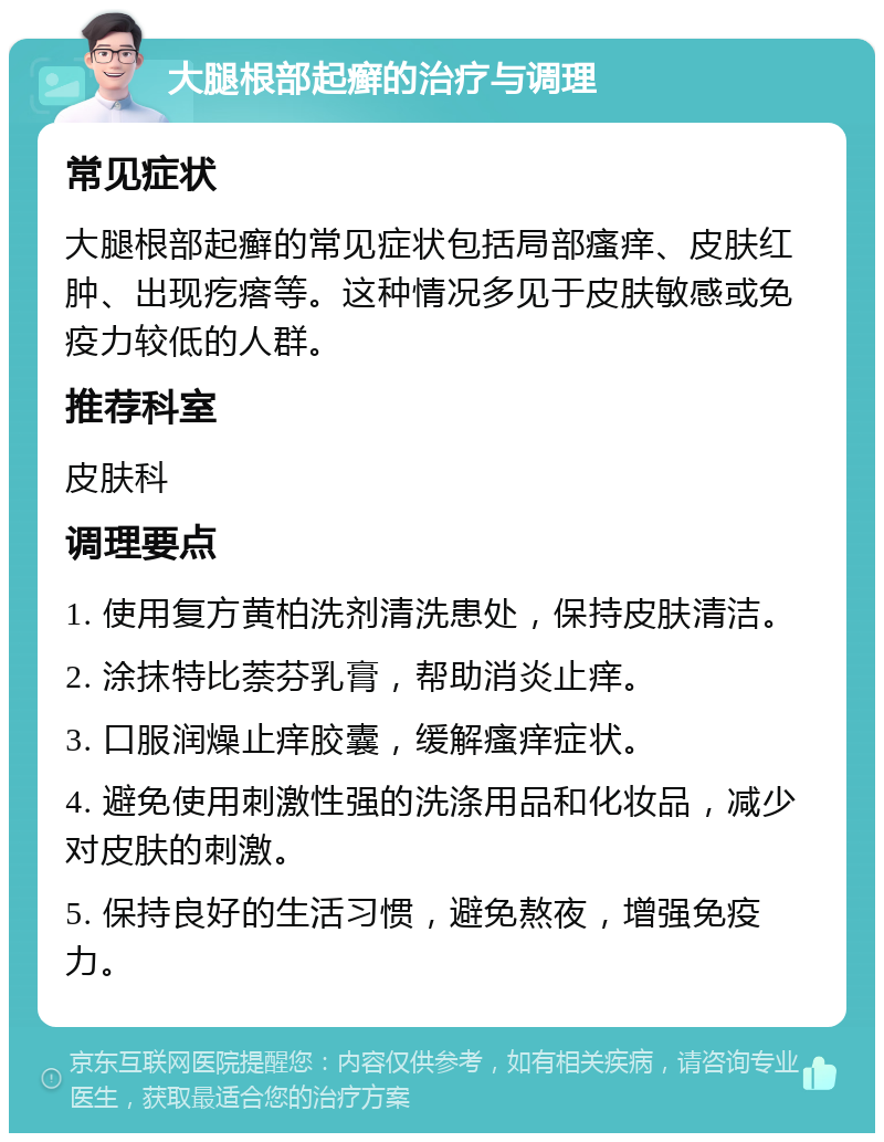 大腿根部起癣的治疗与调理 常见症状 大腿根部起癣的常见症状包括局部瘙痒、皮肤红肿、出现疙瘩等。这种情况多见于皮肤敏感或免疫力较低的人群。 推荐科室 皮肤科 调理要点 1. 使用复方黄柏洗剂清洗患处，保持皮肤清洁。 2. 涂抹特比萘芬乳膏，帮助消炎止痒。 3. 口服润燥止痒胶囊，缓解瘙痒症状。 4. 避免使用刺激性强的洗涤用品和化妆品，减少对皮肤的刺激。 5. 保持良好的生活习惯，避免熬夜，增强免疫力。