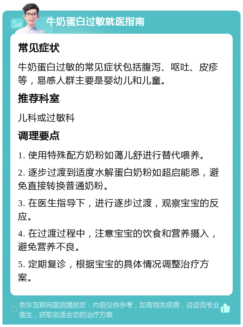 牛奶蛋白过敏就医指南 常见症状 牛奶蛋白过敏的常见症状包括腹泻、呕吐、皮疹等，易感人群主要是婴幼儿和儿童。 推荐科室 儿科或过敏科 调理要点 1. 使用特殊配方奶粉如蔼儿舒进行替代喂养。 2. 逐步过渡到适度水解蛋白奶粉如超启能恩，避免直接转换普通奶粉。 3. 在医生指导下，进行逐步过渡，观察宝宝的反应。 4. 在过渡过程中，注意宝宝的饮食和营养摄入，避免营养不良。 5. 定期复诊，根据宝宝的具体情况调整治疗方案。