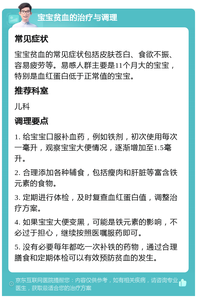 宝宝贫血的治疗与调理 常见症状 宝宝贫血的常见症状包括皮肤苍白、食欲不振、容易疲劳等。易感人群主要是11个月大的宝宝，特别是血红蛋白低于正常值的宝宝。 推荐科室 儿科 调理要点 1. 给宝宝口服补血药，例如铁剂，初次使用每次一毫升，观察宝宝大便情况，逐渐增加至1.5毫升。 2. 合理添加各种辅食，包括瘦肉和肝脏等富含铁元素的食物。 3. 定期进行体检，及时复查血红蛋白值，调整治疗方案。 4. 如果宝宝大便变黑，可能是铁元素的影响，不必过于担心，继续按照医嘱服药即可。 5. 没有必要每年都吃一次补铁的药物，通过合理膳食和定期体检可以有效预防贫血的发生。