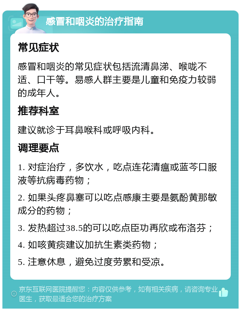 感冒和咽炎的治疗指南 常见症状 感冒和咽炎的常见症状包括流清鼻涕、喉咙不适、口干等。易感人群主要是儿童和免疫力较弱的成年人。 推荐科室 建议就诊于耳鼻喉科或呼吸内科。 调理要点 1. 对症治疗，多饮水，吃点连花清瘟或蓝芩口服液等抗病毒药物； 2. 如果头疼鼻塞可以吃点感康主要是氨酚黄那敏成分的药物； 3. 发热超过38.5的可以吃点臣功再欣或布洛芬； 4. 如咳黄痰建议加抗生素类药物； 5. 注意休息，避免过度劳累和受凉。