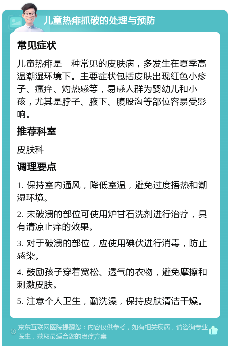 儿童热痱抓破的处理与预防 常见症状 儿童热痱是一种常见的皮肤病，多发生在夏季高温潮湿环境下。主要症状包括皮肤出现红色小疹子、瘙痒、灼热感等，易感人群为婴幼儿和小孩，尤其是脖子、腋下、腹股沟等部位容易受影响。 推荐科室 皮肤科 调理要点 1. 保持室内通风，降低室温，避免过度捂热和潮湿环境。 2. 未破溃的部位可使用炉甘石洗剂进行治疗，具有清凉止痒的效果。 3. 对于破溃的部位，应使用碘伏进行消毒，防止感染。 4. 鼓励孩子穿着宽松、透气的衣物，避免摩擦和刺激皮肤。 5. 注意个人卫生，勤洗澡，保持皮肤清洁干燥。