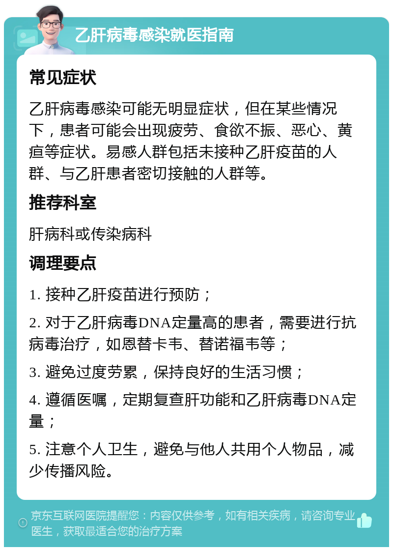 乙肝病毒感染就医指南 常见症状 乙肝病毒感染可能无明显症状，但在某些情况下，患者可能会出现疲劳、食欲不振、恶心、黄疸等症状。易感人群包括未接种乙肝疫苗的人群、与乙肝患者密切接触的人群等。 推荐科室 肝病科或传染病科 调理要点 1. 接种乙肝疫苗进行预防； 2. 对于乙肝病毒DNA定量高的患者，需要进行抗病毒治疗，如恩替卡韦、替诺福韦等； 3. 避免过度劳累，保持良好的生活习惯； 4. 遵循医嘱，定期复查肝功能和乙肝病毒DNA定量； 5. 注意个人卫生，避免与他人共用个人物品，减少传播风险。