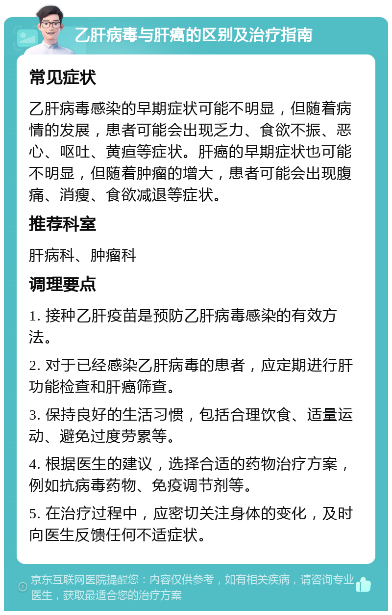 乙肝病毒与肝癌的区别及治疗指南 常见症状 乙肝病毒感染的早期症状可能不明显，但随着病情的发展，患者可能会出现乏力、食欲不振、恶心、呕吐、黄疸等症状。肝癌的早期症状也可能不明显，但随着肿瘤的增大，患者可能会出现腹痛、消瘦、食欲减退等症状。 推荐科室 肝病科、肿瘤科 调理要点 1. 接种乙肝疫苗是预防乙肝病毒感染的有效方法。 2. 对于已经感染乙肝病毒的患者，应定期进行肝功能检查和肝癌筛查。 3. 保持良好的生活习惯，包括合理饮食、适量运动、避免过度劳累等。 4. 根据医生的建议，选择合适的药物治疗方案，例如抗病毒药物、免疫调节剂等。 5. 在治疗过程中，应密切关注身体的变化，及时向医生反馈任何不适症状。