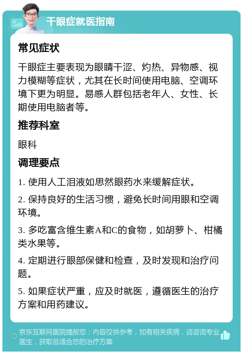 干眼症就医指南 常见症状 干眼症主要表现为眼睛干涩、灼热、异物感、视力模糊等症状，尤其在长时间使用电脑、空调环境下更为明显。易感人群包括老年人、女性、长期使用电脑者等。 推荐科室 眼科 调理要点 1. 使用人工泪液如思然眼药水来缓解症状。 2. 保持良好的生活习惯，避免长时间用眼和空调环境。 3. 多吃富含维生素A和C的食物，如胡萝卜、柑橘类水果等。 4. 定期进行眼部保健和检查，及时发现和治疗问题。 5. 如果症状严重，应及时就医，遵循医生的治疗方案和用药建议。