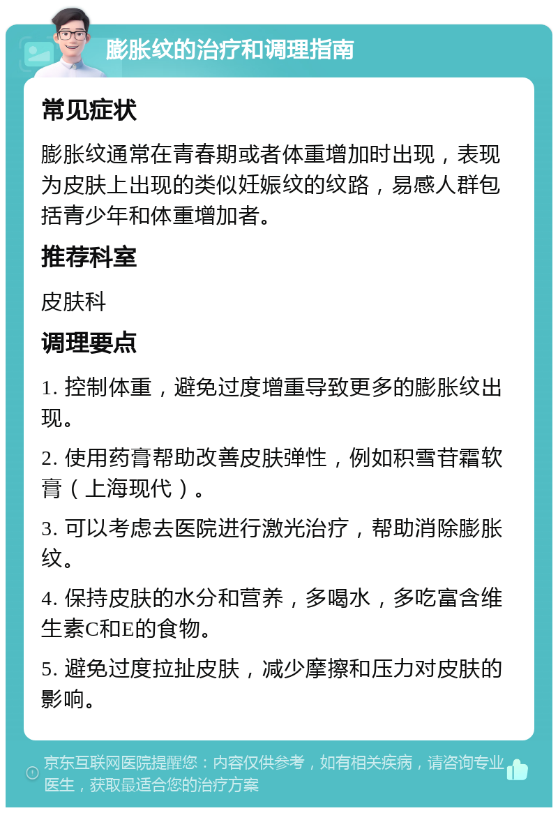 膨胀纹的治疗和调理指南 常见症状 膨胀纹通常在青春期或者体重增加时出现，表现为皮肤上出现的类似妊娠纹的纹路，易感人群包括青少年和体重增加者。 推荐科室 皮肤科 调理要点 1. 控制体重，避免过度增重导致更多的膨胀纹出现。 2. 使用药膏帮助改善皮肤弹性，例如积雪苷霜软膏（上海现代）。 3. 可以考虑去医院进行激光治疗，帮助消除膨胀纹。 4. 保持皮肤的水分和营养，多喝水，多吃富含维生素C和E的食物。 5. 避免过度拉扯皮肤，减少摩擦和压力对皮肤的影响。