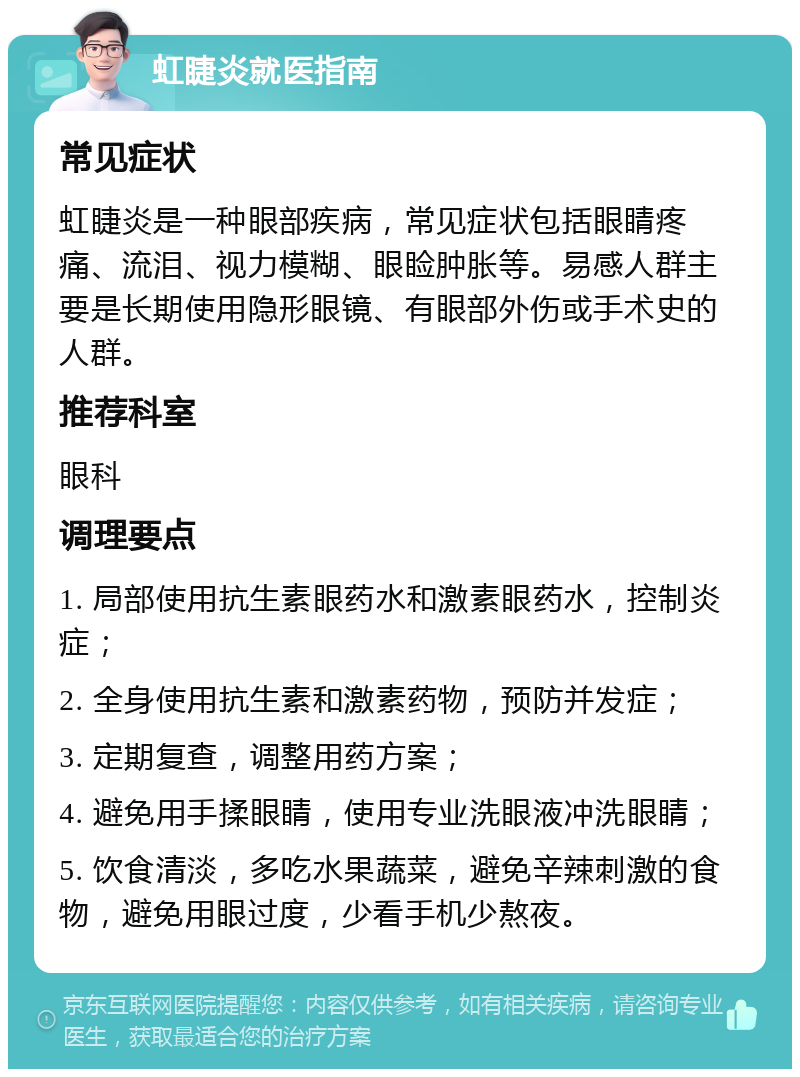 虹睫炎就医指南 常见症状 虹睫炎是一种眼部疾病，常见症状包括眼睛疼痛、流泪、视力模糊、眼睑肿胀等。易感人群主要是长期使用隐形眼镜、有眼部外伤或手术史的人群。 推荐科室 眼科 调理要点 1. 局部使用抗生素眼药水和激素眼药水，控制炎症； 2. 全身使用抗生素和激素药物，预防并发症； 3. 定期复查，调整用药方案； 4. 避免用手揉眼睛，使用专业洗眼液冲洗眼睛； 5. 饮食清淡，多吃水果蔬菜，避免辛辣刺激的食物，避免用眼过度，少看手机少熬夜。