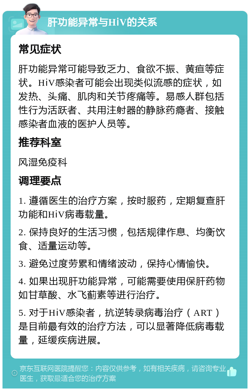 肝功能异常与HⅰV的关系 常见症状 肝功能异常可能导致乏力、食欲不振、黄疸等症状。HⅰV感染者可能会出现类似流感的症状，如发热、头痛、肌肉和关节疼痛等。易感人群包括性行为活跃者、共用注射器的静脉药瘾者、接触感染者血液的医护人员等。 推荐科室 风湿免疫科 调理要点 1. 遵循医生的治疗方案，按时服药，定期复查肝功能和HⅰV病毒载量。 2. 保持良好的生活习惯，包括规律作息、均衡饮食、适量运动等。 3. 避免过度劳累和情绪波动，保持心情愉快。 4. 如果出现肝功能异常，可能需要使用保肝药物如甘草酸、水飞蓟素等进行治疗。 5. 对于HⅰV感染者，抗逆转录病毒治疗（ART）是目前最有效的治疗方法，可以显著降低病毒载量，延缓疾病进展。