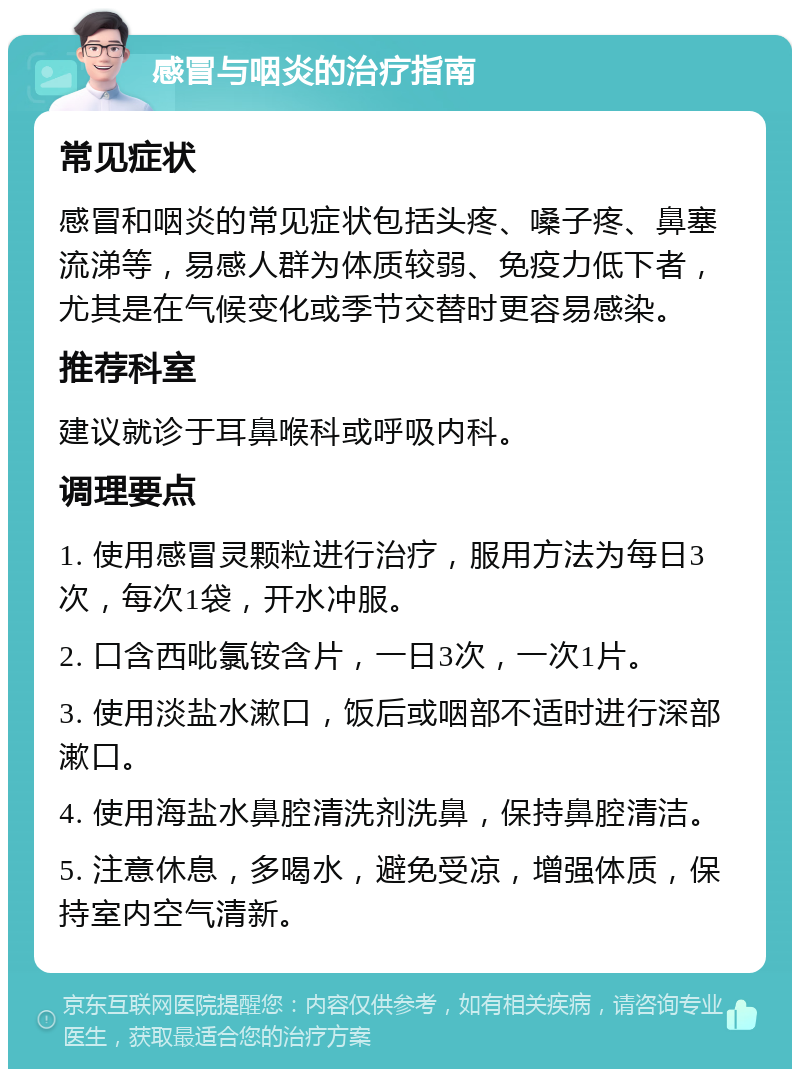 感冒与咽炎的治疗指南 常见症状 感冒和咽炎的常见症状包括头疼、嗓子疼、鼻塞流涕等，易感人群为体质较弱、免疫力低下者，尤其是在气候变化或季节交替时更容易感染。 推荐科室 建议就诊于耳鼻喉科或呼吸内科。 调理要点 1. 使用感冒灵颗粒进行治疗，服用方法为每日3次，每次1袋，开水冲服。 2. 口含西吡氯铵含片，一日3次，一次1片。 3. 使用淡盐水漱口，饭后或咽部不适时进行深部漱口。 4. 使用海盐水鼻腔清洗剂洗鼻，保持鼻腔清洁。 5. 注意休息，多喝水，避免受凉，增强体质，保持室内空气清新。