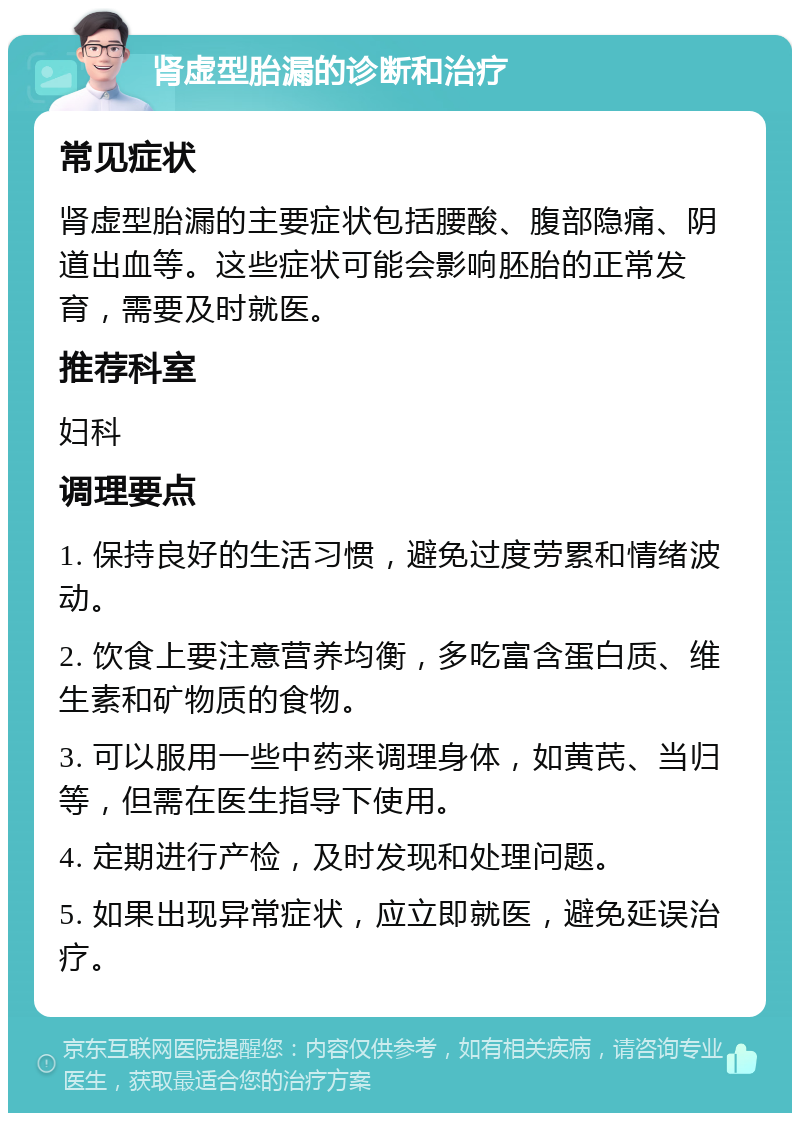 肾虚型胎漏的诊断和治疗 常见症状 肾虚型胎漏的主要症状包括腰酸、腹部隐痛、阴道出血等。这些症状可能会影响胚胎的正常发育，需要及时就医。 推荐科室 妇科 调理要点 1. 保持良好的生活习惯，避免过度劳累和情绪波动。 2. 饮食上要注意营养均衡，多吃富含蛋白质、维生素和矿物质的食物。 3. 可以服用一些中药来调理身体，如黄芪、当归等，但需在医生指导下使用。 4. 定期进行产检，及时发现和处理问题。 5. 如果出现异常症状，应立即就医，避免延误治疗。