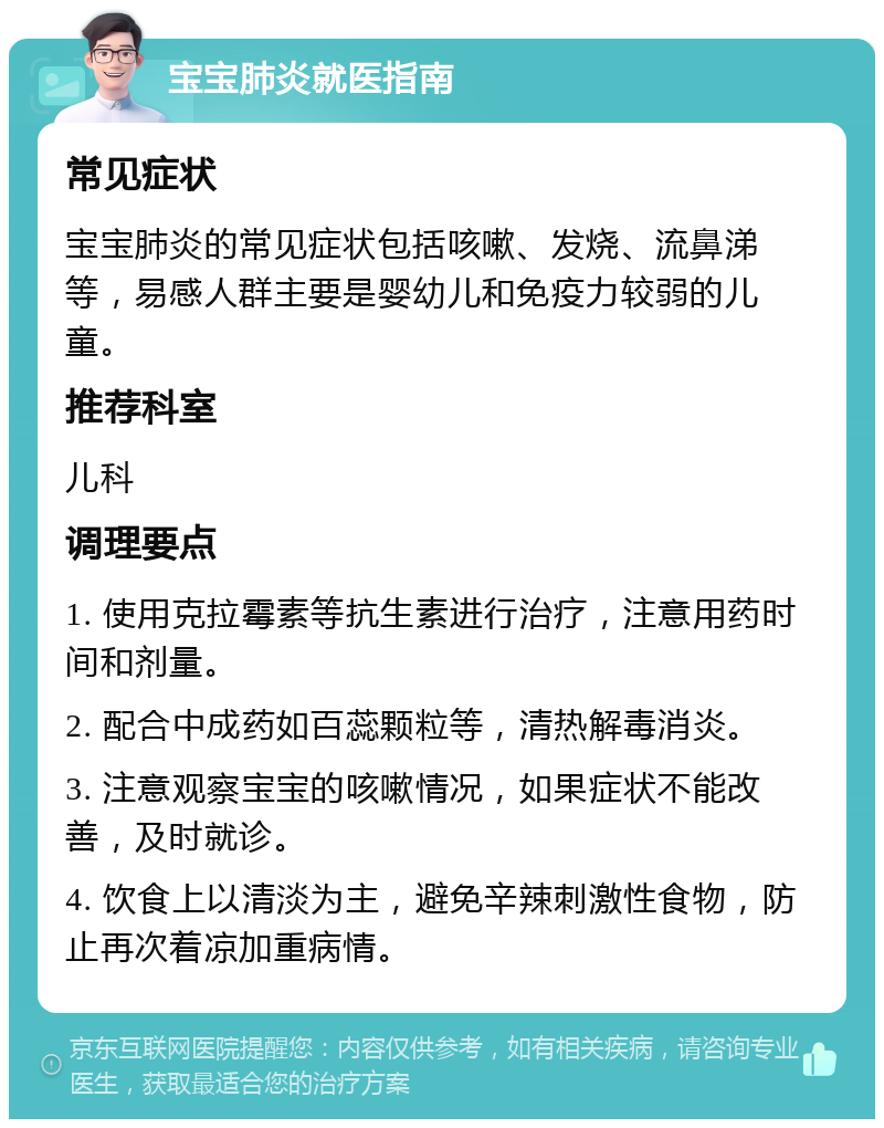 宝宝肺炎就医指南 常见症状 宝宝肺炎的常见症状包括咳嗽、发烧、流鼻涕等，易感人群主要是婴幼儿和免疫力较弱的儿童。 推荐科室 儿科 调理要点 1. 使用克拉霉素等抗生素进行治疗，注意用药时间和剂量。 2. 配合中成药如百蕊颗粒等，清热解毒消炎。 3. 注意观察宝宝的咳嗽情况，如果症状不能改善，及时就诊。 4. 饮食上以清淡为主，避免辛辣刺激性食物，防止再次着凉加重病情。