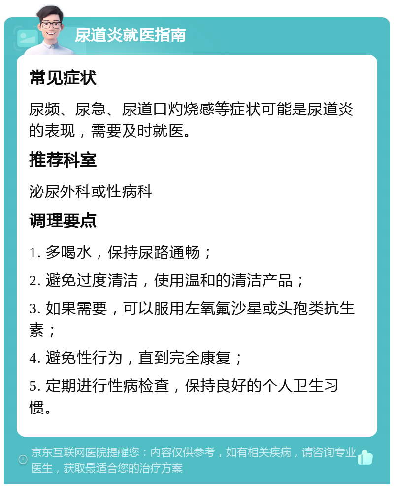 尿道炎就医指南 常见症状 尿频、尿急、尿道口灼烧感等症状可能是尿道炎的表现，需要及时就医。 推荐科室 泌尿外科或性病科 调理要点 1. 多喝水，保持尿路通畅； 2. 避免过度清洁，使用温和的清洁产品； 3. 如果需要，可以服用左氧氟沙星或头孢类抗生素； 4. 避免性行为，直到完全康复； 5. 定期进行性病检查，保持良好的个人卫生习惯。