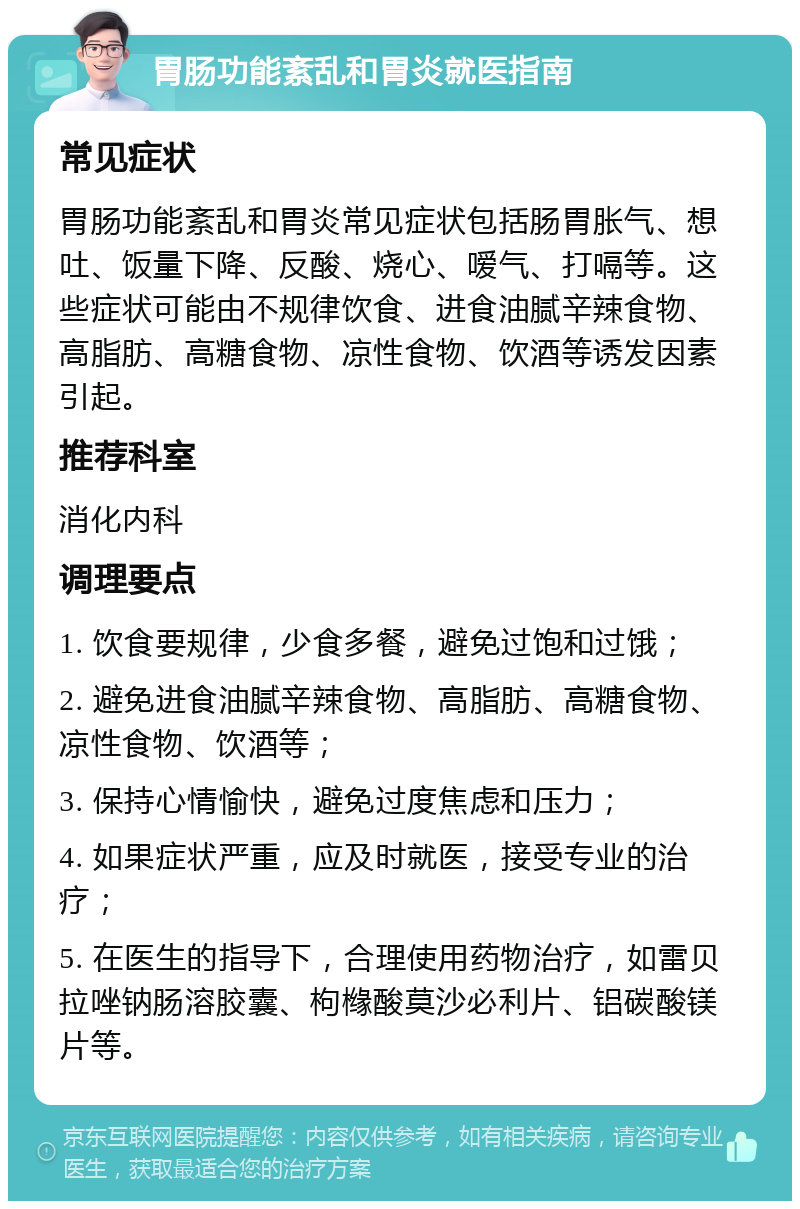 胃肠功能紊乱和胃炎就医指南 常见症状 胃肠功能紊乱和胃炎常见症状包括肠胃胀气、想吐、饭量下降、反酸、烧心、嗳气、打嗝等。这些症状可能由不规律饮食、进食油腻辛辣食物、高脂肪、高糖食物、凉性食物、饮酒等诱发因素引起。 推荐科室 消化内科 调理要点 1. 饮食要规律，少食多餐，避免过饱和过饿； 2. 避免进食油腻辛辣食物、高脂肪、高糖食物、凉性食物、饮酒等； 3. 保持心情愉快，避免过度焦虑和压力； 4. 如果症状严重，应及时就医，接受专业的治疗； 5. 在医生的指导下，合理使用药物治疗，如雷贝拉唑钠肠溶胶囊、枸橼酸莫沙必利片、铝碳酸镁片等。