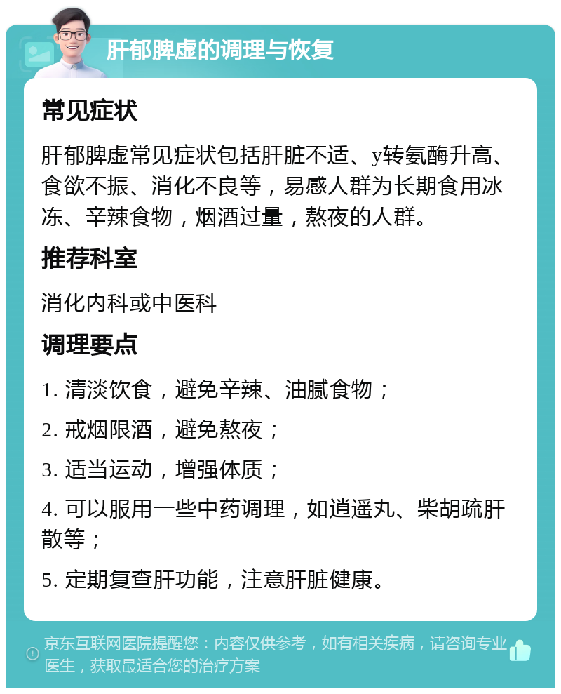 肝郁脾虚的调理与恢复 常见症状 肝郁脾虚常见症状包括肝脏不适、y转氨酶升高、食欲不振、消化不良等，易感人群为长期食用冰冻、辛辣食物，烟酒过量，熬夜的人群。 推荐科室 消化内科或中医科 调理要点 1. 清淡饮食，避免辛辣、油腻食物； 2. 戒烟限酒，避免熬夜； 3. 适当运动，增强体质； 4. 可以服用一些中药调理，如逍遥丸、柴胡疏肝散等； 5. 定期复查肝功能，注意肝脏健康。