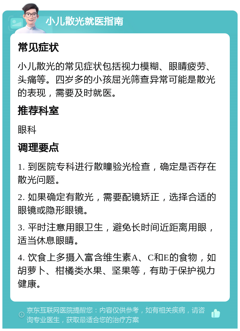 小儿散光就医指南 常见症状 小儿散光的常见症状包括视力模糊、眼睛疲劳、头痛等。四岁多的小孩屈光筛查异常可能是散光的表现，需要及时就医。 推荐科室 眼科 调理要点 1. 到医院专科进行散瞳验光检查，确定是否存在散光问题。 2. 如果确定有散光，需要配镜矫正，选择合适的眼镜或隐形眼镜。 3. 平时注意用眼卫生，避免长时间近距离用眼，适当休息眼睛。 4. 饮食上多摄入富含维生素A、C和E的食物，如胡萝卜、柑橘类水果、坚果等，有助于保护视力健康。