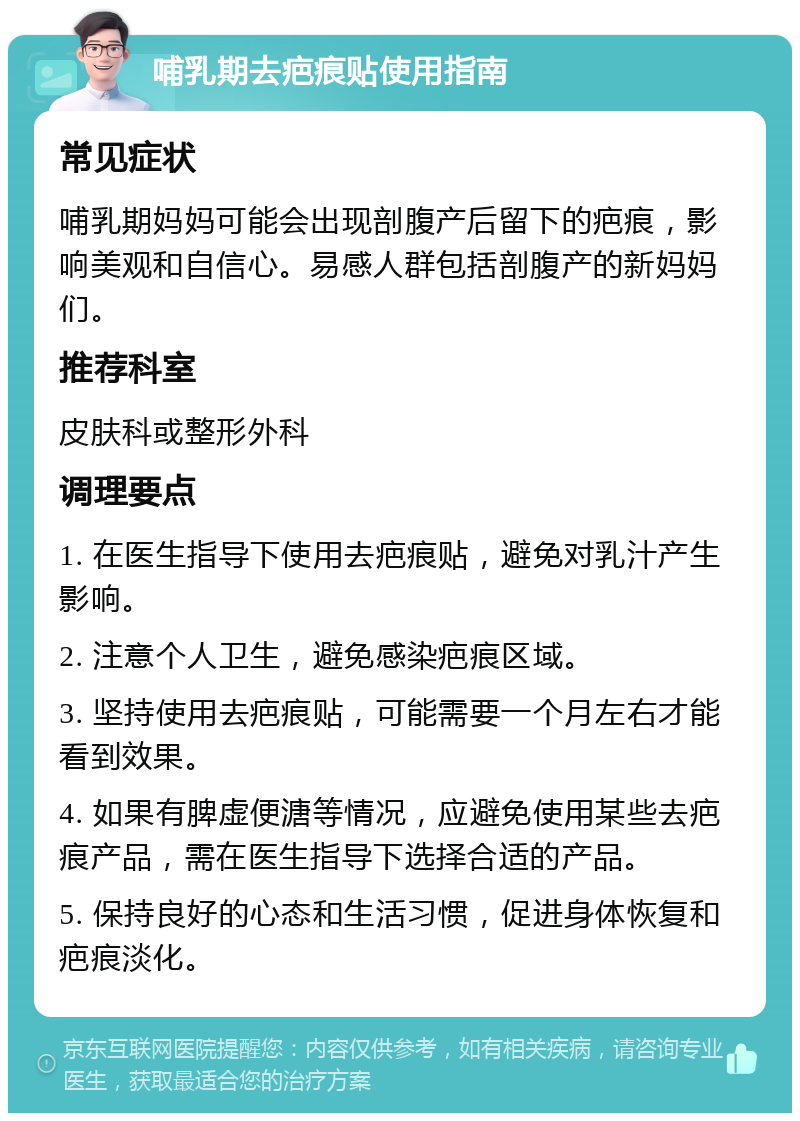 哺乳期去疤痕贴使用指南 常见症状 哺乳期妈妈可能会出现剖腹产后留下的疤痕，影响美观和自信心。易感人群包括剖腹产的新妈妈们。 推荐科室 皮肤科或整形外科 调理要点 1. 在医生指导下使用去疤痕贴，避免对乳汁产生影响。 2. 注意个人卫生，避免感染疤痕区域。 3. 坚持使用去疤痕贴，可能需要一个月左右才能看到效果。 4. 如果有脾虚便溏等情况，应避免使用某些去疤痕产品，需在医生指导下选择合适的产品。 5. 保持良好的心态和生活习惯，促进身体恢复和疤痕淡化。