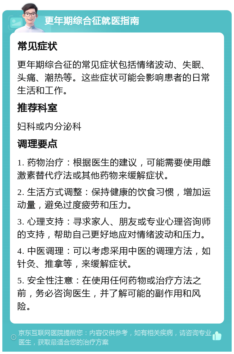 更年期综合征就医指南 常见症状 更年期综合征的常见症状包括情绪波动、失眠、头痛、潮热等。这些症状可能会影响患者的日常生活和工作。 推荐科室 妇科或内分泌科 调理要点 1. 药物治疗：根据医生的建议，可能需要使用雌激素替代疗法或其他药物来缓解症状。 2. 生活方式调整：保持健康的饮食习惯，增加运动量，避免过度疲劳和压力。 3. 心理支持：寻求家人、朋友或专业心理咨询师的支持，帮助自己更好地应对情绪波动和压力。 4. 中医调理：可以考虑采用中医的调理方法，如针灸、推拿等，来缓解症状。 5. 安全性注意：在使用任何药物或治疗方法之前，务必咨询医生，并了解可能的副作用和风险。