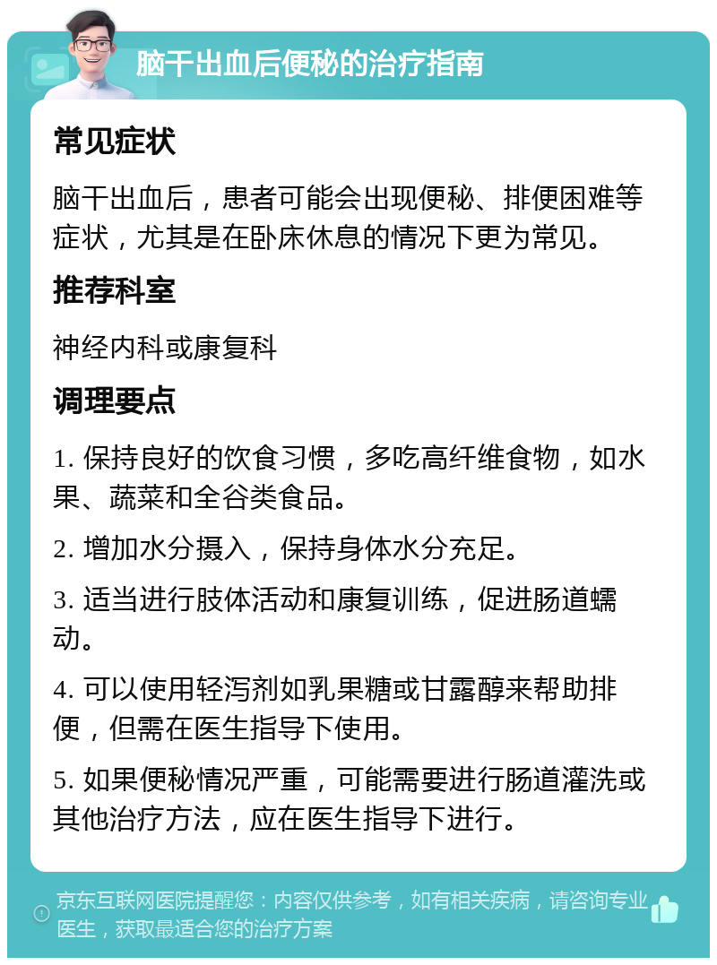 脑干出血后便秘的治疗指南 常见症状 脑干出血后，患者可能会出现便秘、排便困难等症状，尤其是在卧床休息的情况下更为常见。 推荐科室 神经内科或康复科 调理要点 1. 保持良好的饮食习惯，多吃高纤维食物，如水果、蔬菜和全谷类食品。 2. 增加水分摄入，保持身体水分充足。 3. 适当进行肢体活动和康复训练，促进肠道蠕动。 4. 可以使用轻泻剂如乳果糖或甘露醇来帮助排便，但需在医生指导下使用。 5. 如果便秘情况严重，可能需要进行肠道灌洗或其他治疗方法，应在医生指导下进行。