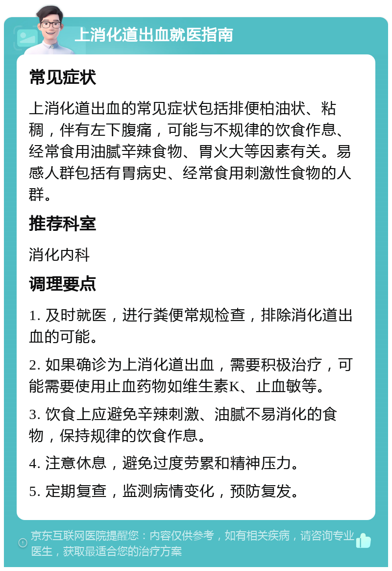 上消化道出血就医指南 常见症状 上消化道出血的常见症状包括排便柏油状、粘稠，伴有左下腹痛，可能与不规律的饮食作息、经常食用油腻辛辣食物、胃火大等因素有关。易感人群包括有胃病史、经常食用刺激性食物的人群。 推荐科室 消化内科 调理要点 1. 及时就医，进行粪便常规检查，排除消化道出血的可能。 2. 如果确诊为上消化道出血，需要积极治疗，可能需要使用止血药物如维生素K、止血敏等。 3. 饮食上应避免辛辣刺激、油腻不易消化的食物，保持规律的饮食作息。 4. 注意休息，避免过度劳累和精神压力。 5. 定期复查，监测病情变化，预防复发。