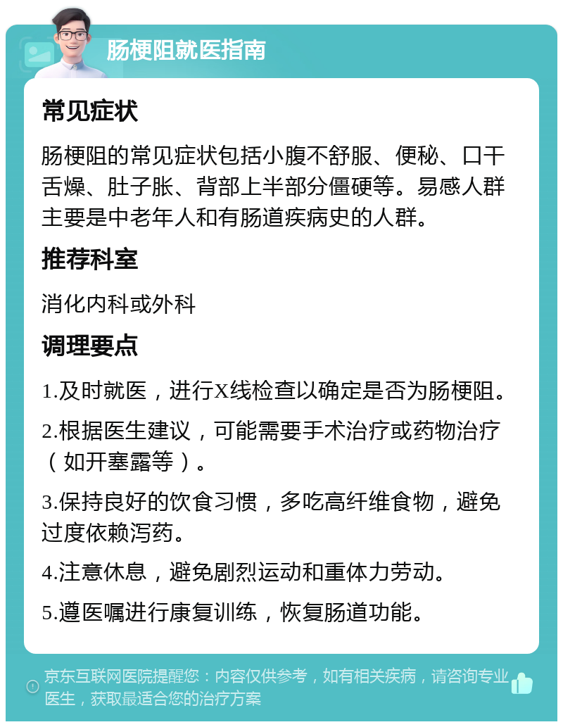 肠梗阻就医指南 常见症状 肠梗阻的常见症状包括小腹不舒服、便秘、口干舌燥、肚子胀、背部上半部分僵硬等。易感人群主要是中老年人和有肠道疾病史的人群。 推荐科室 消化内科或外科 调理要点 1.及时就医，进行X线检查以确定是否为肠梗阻。 2.根据医生建议，可能需要手术治疗或药物治疗（如开塞露等）。 3.保持良好的饮食习惯，多吃高纤维食物，避免过度依赖泻药。 4.注意休息，避免剧烈运动和重体力劳动。 5.遵医嘱进行康复训练，恢复肠道功能。