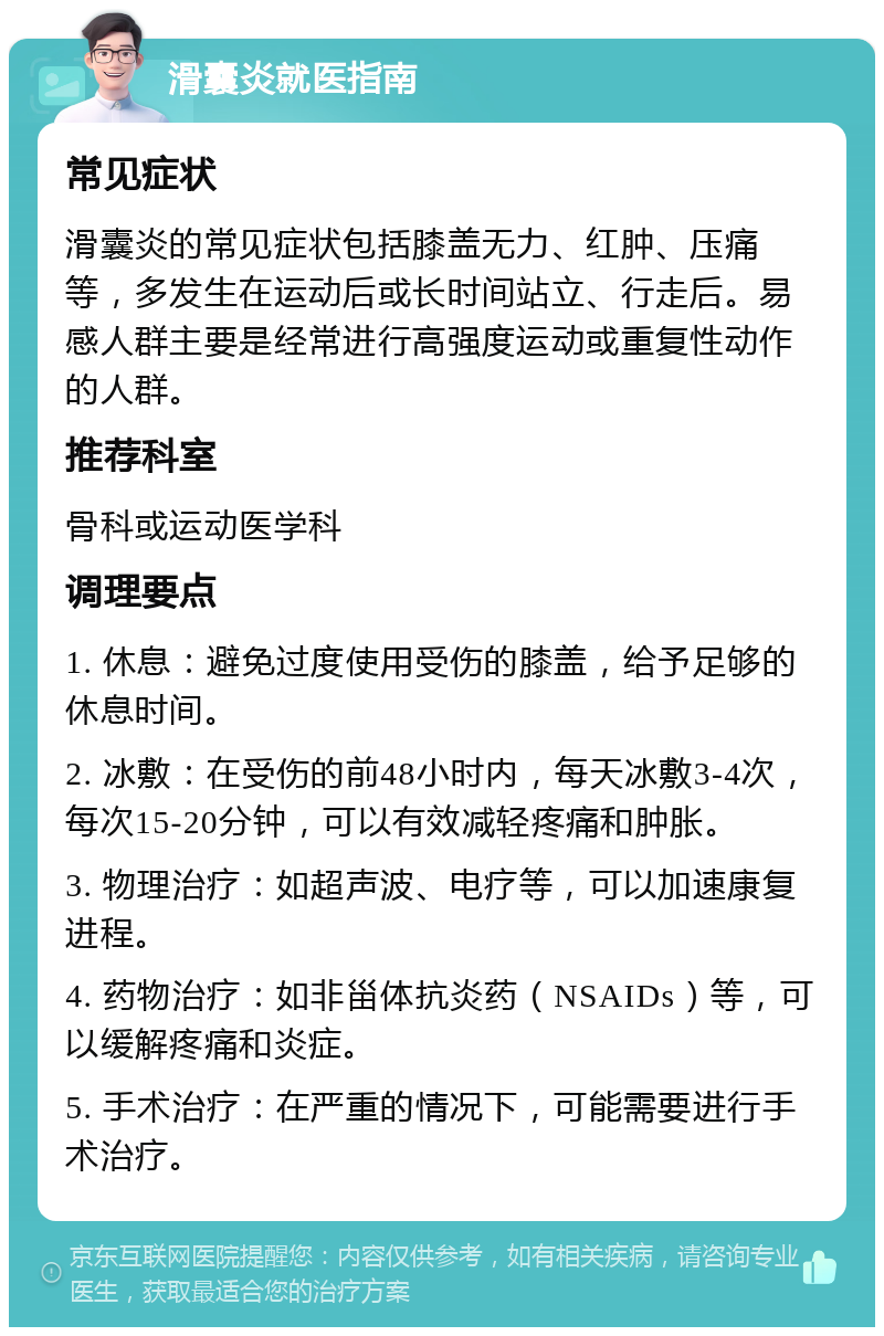 滑囊炎就医指南 常见症状 滑囊炎的常见症状包括膝盖无力、红肿、压痛等，多发生在运动后或长时间站立、行走后。易感人群主要是经常进行高强度运动或重复性动作的人群。 推荐科室 骨科或运动医学科 调理要点 1. 休息：避免过度使用受伤的膝盖，给予足够的休息时间。 2. 冰敷：在受伤的前48小时内，每天冰敷3-4次，每次15-20分钟，可以有效减轻疼痛和肿胀。 3. 物理治疗：如超声波、电疗等，可以加速康复进程。 4. 药物治疗：如非甾体抗炎药（NSAIDs）等，可以缓解疼痛和炎症。 5. 手术治疗：在严重的情况下，可能需要进行手术治疗。