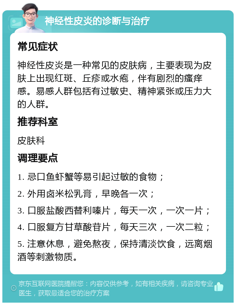 神经性皮炎的诊断与治疗 常见症状 神经性皮炎是一种常见的皮肤病，主要表现为皮肤上出现红斑、丘疹或水疱，伴有剧烈的瘙痒感。易感人群包括有过敏史、精神紧张或压力大的人群。 推荐科室 皮肤科 调理要点 1. 忌口鱼虾蟹等易引起过敏的食物； 2. 外用卤米松乳膏，早晚各一次； 3. 口服盐酸西替利嗪片，每天一次，一次一片； 4. 口服复方甘草酸苷片，每天三次，一次二粒； 5. 注意休息，避免熬夜，保持清淡饮食，远离烟酒等刺激物质。