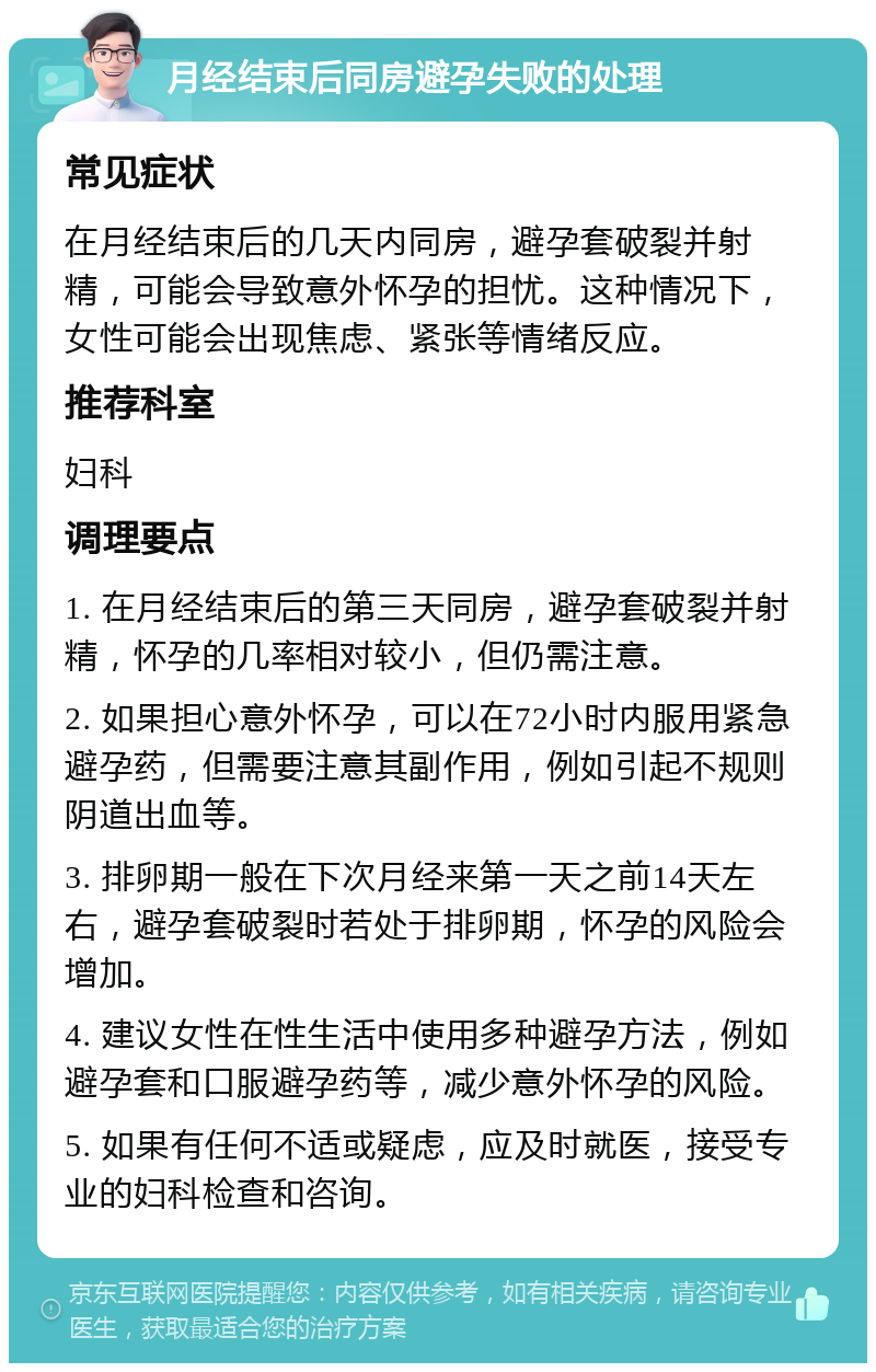 月经结束后同房避孕失败的处理 常见症状 在月经结束后的几天内同房，避孕套破裂并射精，可能会导致意外怀孕的担忧。这种情况下，女性可能会出现焦虑、紧张等情绪反应。 推荐科室 妇科 调理要点 1. 在月经结束后的第三天同房，避孕套破裂并射精，怀孕的几率相对较小，但仍需注意。 2. 如果担心意外怀孕，可以在72小时内服用紧急避孕药，但需要注意其副作用，例如引起不规则阴道出血等。 3. 排卵期一般在下次月经来第一天之前14天左右，避孕套破裂时若处于排卵期，怀孕的风险会增加。 4. 建议女性在性生活中使用多种避孕方法，例如避孕套和口服避孕药等，减少意外怀孕的风险。 5. 如果有任何不适或疑虑，应及时就医，接受专业的妇科检查和咨询。