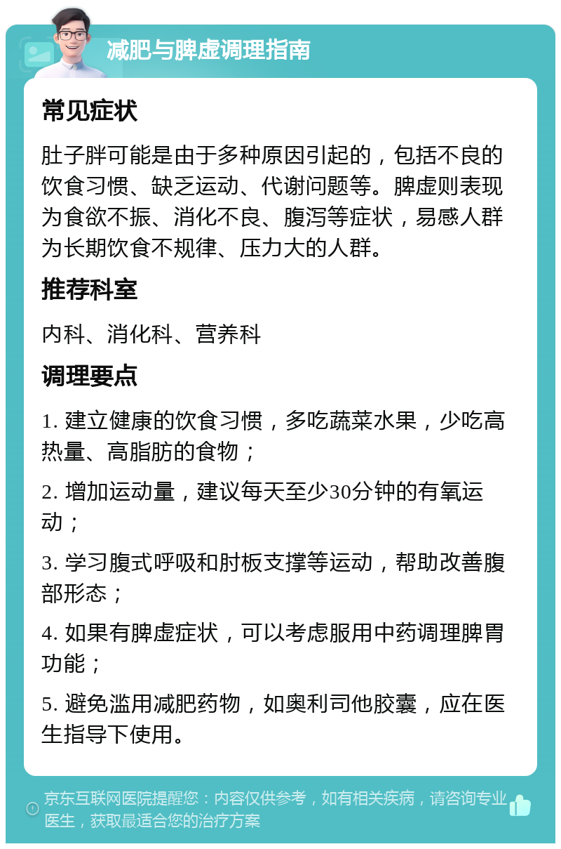 减肥与脾虚调理指南 常见症状 肚子胖可能是由于多种原因引起的，包括不良的饮食习惯、缺乏运动、代谢问题等。脾虚则表现为食欲不振、消化不良、腹泻等症状，易感人群为长期饮食不规律、压力大的人群。 推荐科室 内科、消化科、营养科 调理要点 1. 建立健康的饮食习惯，多吃蔬菜水果，少吃高热量、高脂肪的食物； 2. 增加运动量，建议每天至少30分钟的有氧运动； 3. 学习腹式呼吸和肘板支撑等运动，帮助改善腹部形态； 4. 如果有脾虚症状，可以考虑服用中药调理脾胃功能； 5. 避免滥用减肥药物，如奥利司他胶囊，应在医生指导下使用。