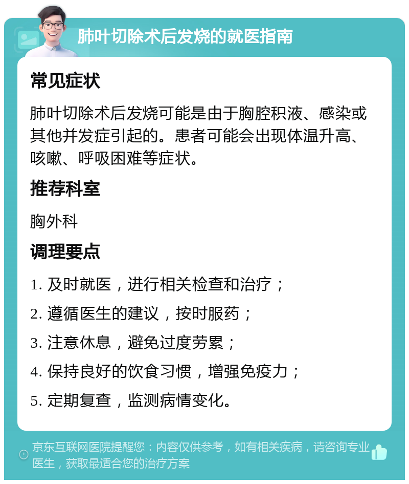 肺叶切除术后发烧的就医指南 常见症状 肺叶切除术后发烧可能是由于胸腔积液、感染或其他并发症引起的。患者可能会出现体温升高、咳嗽、呼吸困难等症状。 推荐科室 胸外科 调理要点 1. 及时就医，进行相关检查和治疗； 2. 遵循医生的建议，按时服药； 3. 注意休息，避免过度劳累； 4. 保持良好的饮食习惯，增强免疫力； 5. 定期复查，监测病情变化。