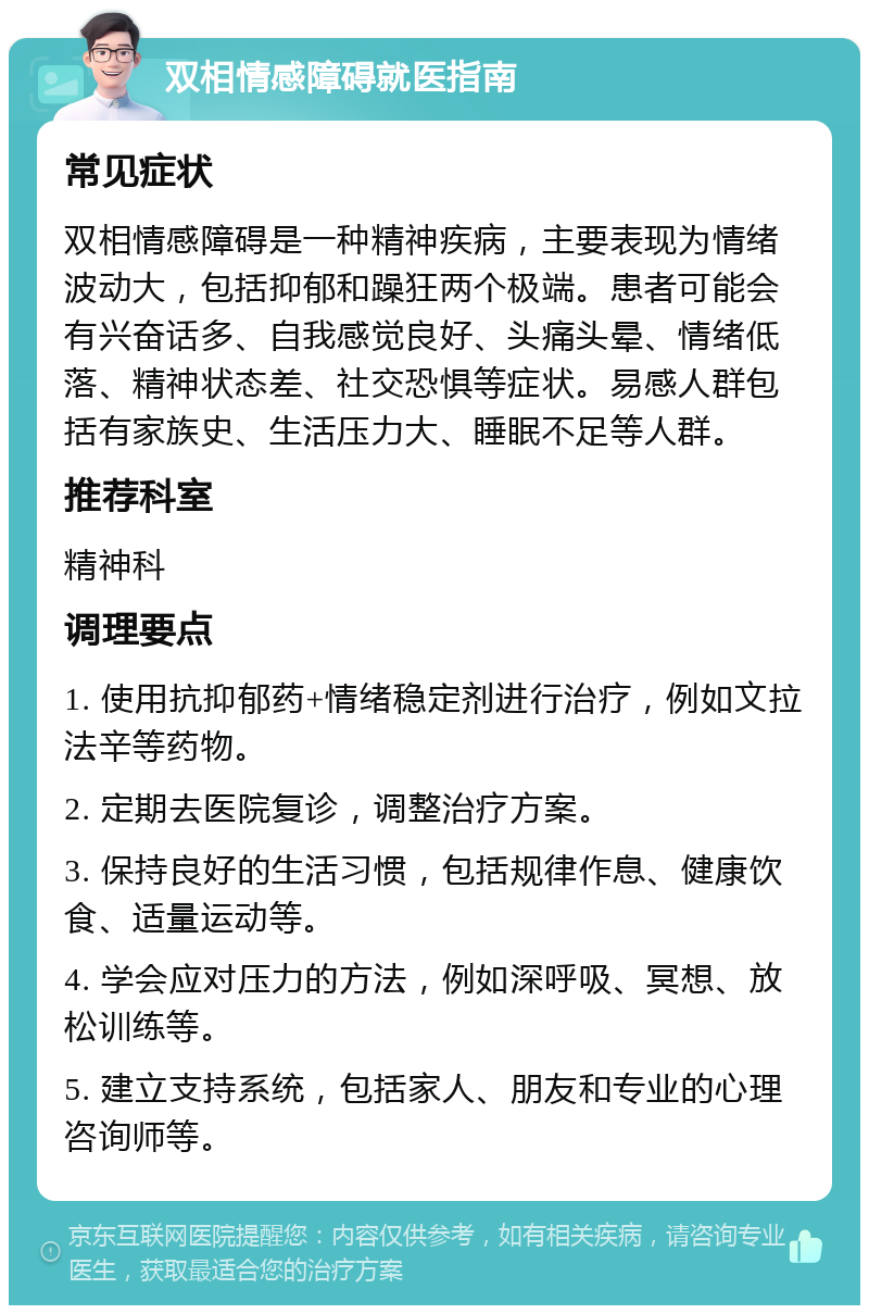 双相情感障碍就医指南 常见症状 双相情感障碍是一种精神疾病，主要表现为情绪波动大，包括抑郁和躁狂两个极端。患者可能会有兴奋话多、自我感觉良好、头痛头晕、情绪低落、精神状态差、社交恐惧等症状。易感人群包括有家族史、生活压力大、睡眠不足等人群。 推荐科室 精神科 调理要点 1. 使用抗抑郁药+情绪稳定剂进行治疗，例如文拉法辛等药物。 2. 定期去医院复诊，调整治疗方案。 3. 保持良好的生活习惯，包括规律作息、健康饮食、适量运动等。 4. 学会应对压力的方法，例如深呼吸、冥想、放松训练等。 5. 建立支持系统，包括家人、朋友和专业的心理咨询师等。