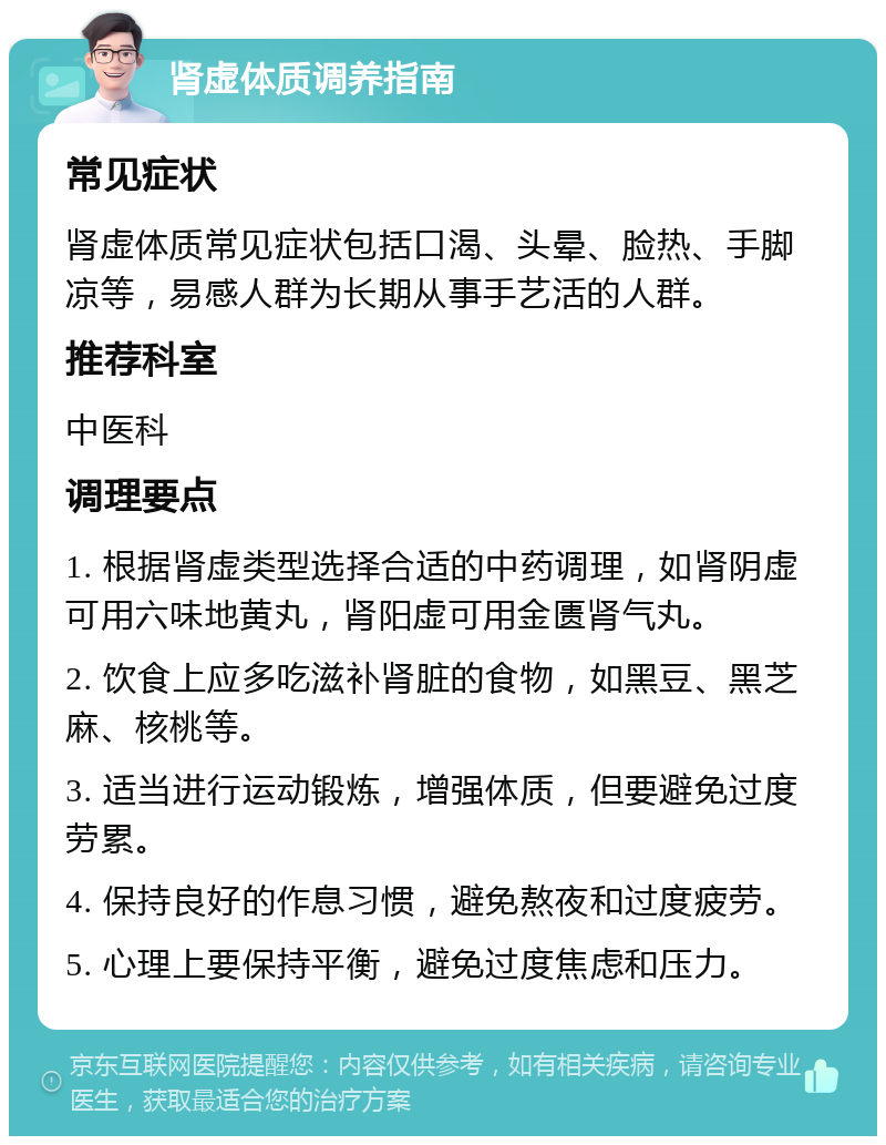 肾虚体质调养指南 常见症状 肾虚体质常见症状包括口渴、头晕、脸热、手脚凉等，易感人群为长期从事手艺活的人群。 推荐科室 中医科 调理要点 1. 根据肾虚类型选择合适的中药调理，如肾阴虚可用六味地黄丸，肾阳虚可用金匮肾气丸。 2. 饮食上应多吃滋补肾脏的食物，如黑豆、黑芝麻、核桃等。 3. 适当进行运动锻炼，增强体质，但要避免过度劳累。 4. 保持良好的作息习惯，避免熬夜和过度疲劳。 5. 心理上要保持平衡，避免过度焦虑和压力。