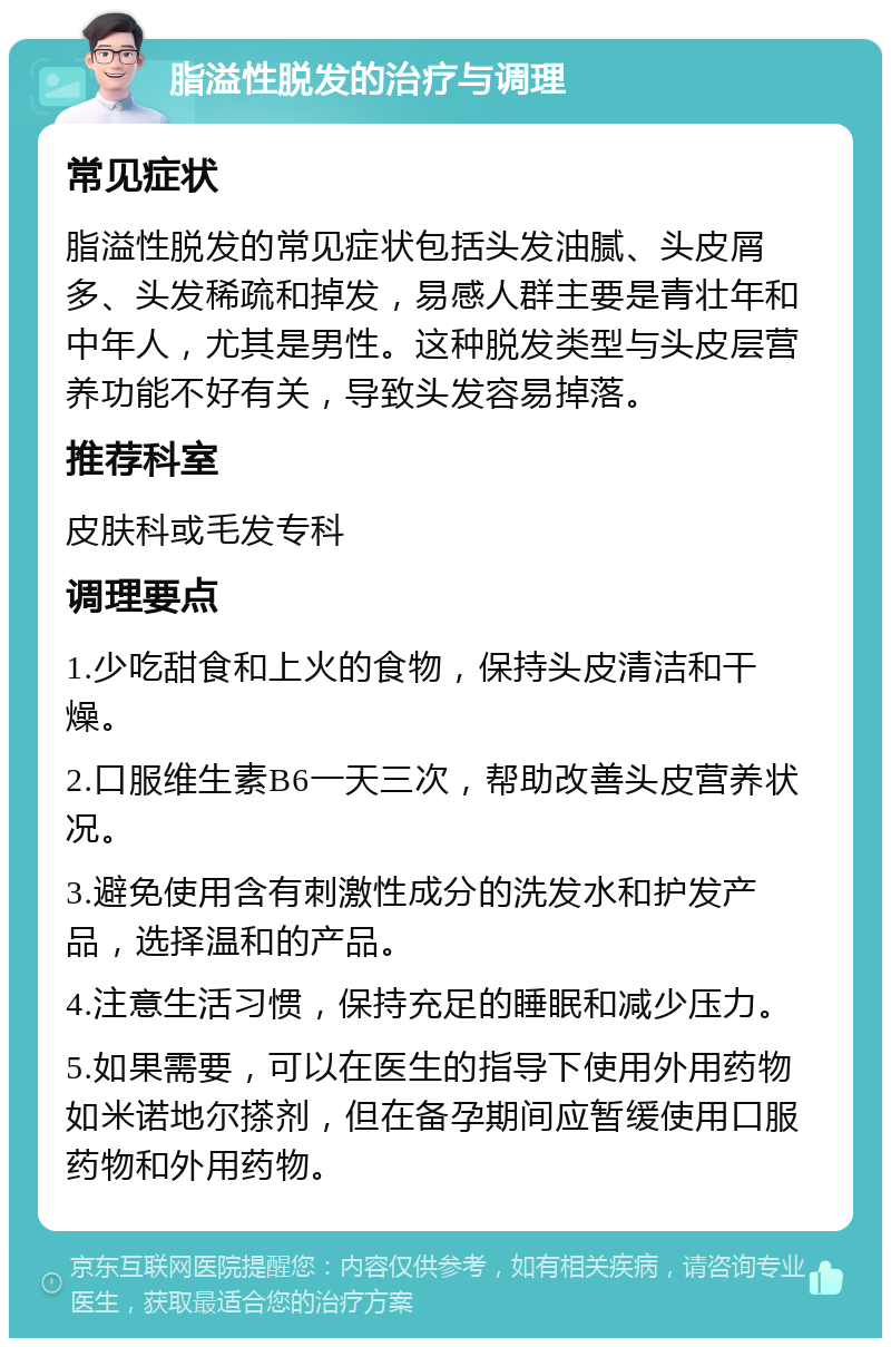 脂溢性脱发的治疗与调理 常见症状 脂溢性脱发的常见症状包括头发油腻、头皮屑多、头发稀疏和掉发，易感人群主要是青壮年和中年人，尤其是男性。这种脱发类型与头皮层营养功能不好有关，导致头发容易掉落。 推荐科室 皮肤科或毛发专科 调理要点 1.少吃甜食和上火的食物，保持头皮清洁和干燥。 2.口服维生素B6一天三次，帮助改善头皮营养状况。 3.避免使用含有刺激性成分的洗发水和护发产品，选择温和的产品。 4.注意生活习惯，保持充足的睡眠和减少压力。 5.如果需要，可以在医生的指导下使用外用药物如米诺地尔搽剂，但在备孕期间应暂缓使用口服药物和外用药物。