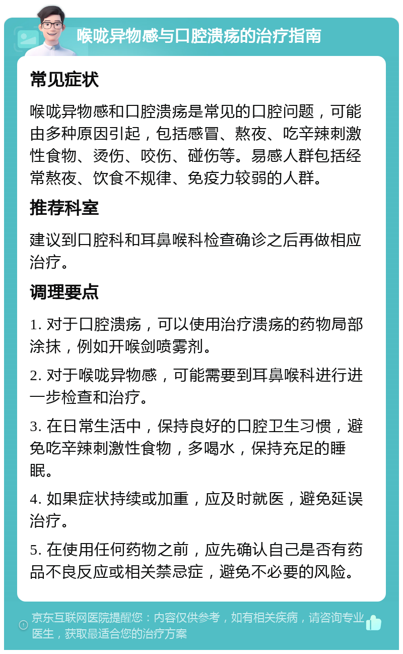 喉咙异物感与口腔溃疡的治疗指南 常见症状 喉咙异物感和口腔溃疡是常见的口腔问题，可能由多种原因引起，包括感冒、熬夜、吃辛辣刺激性食物、烫伤、咬伤、碰伤等。易感人群包括经常熬夜、饮食不规律、免疫力较弱的人群。 推荐科室 建议到口腔科和耳鼻喉科检查确诊之后再做相应治疗。 调理要点 1. 对于口腔溃疡，可以使用治疗溃疡的药物局部涂抹，例如开喉剑喷雾剂。 2. 对于喉咙异物感，可能需要到耳鼻喉科进行进一步检查和治疗。 3. 在日常生活中，保持良好的口腔卫生习惯，避免吃辛辣刺激性食物，多喝水，保持充足的睡眠。 4. 如果症状持续或加重，应及时就医，避免延误治疗。 5. 在使用任何药物之前，应先确认自己是否有药品不良反应或相关禁忌症，避免不必要的风险。