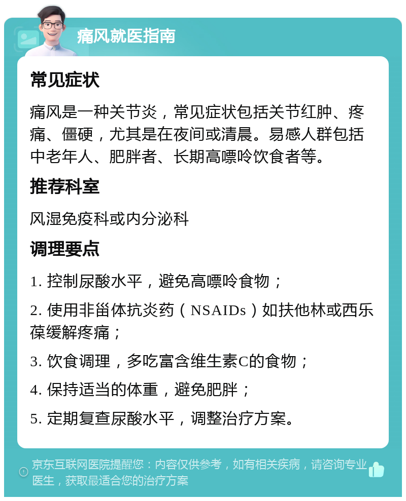 痛风就医指南 常见症状 痛风是一种关节炎，常见症状包括关节红肿、疼痛、僵硬，尤其是在夜间或清晨。易感人群包括中老年人、肥胖者、长期高嘌呤饮食者等。 推荐科室 风湿免疫科或内分泌科 调理要点 1. 控制尿酸水平，避免高嘌呤食物； 2. 使用非甾体抗炎药（NSAIDs）如扶他林或西乐葆缓解疼痛； 3. 饮食调理，多吃富含维生素C的食物； 4. 保持适当的体重，避免肥胖； 5. 定期复查尿酸水平，调整治疗方案。