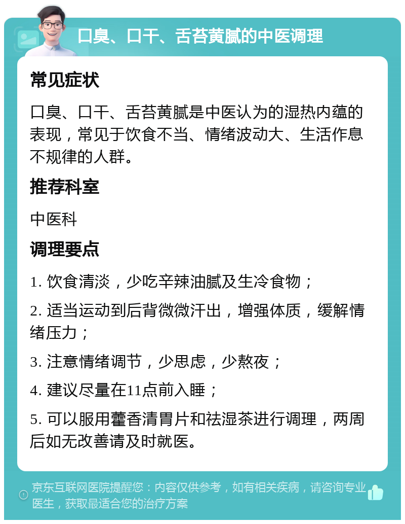 口臭、口干、舌苔黄腻的中医调理 常见症状 口臭、口干、舌苔黄腻是中医认为的湿热内蕴的表现，常见于饮食不当、情绪波动大、生活作息不规律的人群。 推荐科室 中医科 调理要点 1. 饮食清淡，少吃辛辣油腻及生冷食物； 2. 适当运动到后背微微汗出，增强体质，缓解情绪压力； 3. 注意情绪调节，少思虑，少熬夜； 4. 建议尽量在11点前入睡； 5. 可以服用藿香清胃片和祛湿茶进行调理，两周后如无改善请及时就医。