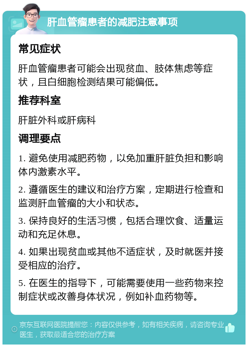 肝血管瘤患者的减肥注意事项 常见症状 肝血管瘤患者可能会出现贫血、肢体焦虑等症状，且白细胞检测结果可能偏低。 推荐科室 肝脏外科或肝病科 调理要点 1. 避免使用减肥药物，以免加重肝脏负担和影响体内激素水平。 2. 遵循医生的建议和治疗方案，定期进行检查和监测肝血管瘤的大小和状态。 3. 保持良好的生活习惯，包括合理饮食、适量运动和充足休息。 4. 如果出现贫血或其他不适症状，及时就医并接受相应的治疗。 5. 在医生的指导下，可能需要使用一些药物来控制症状或改善身体状况，例如补血药物等。